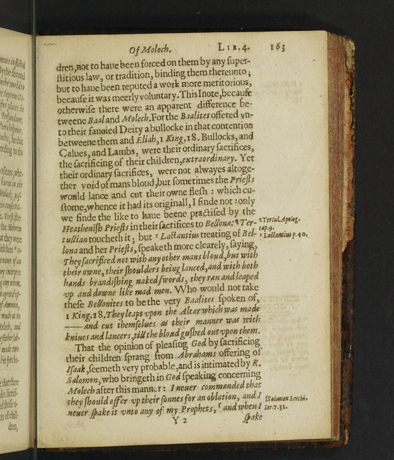 Of Moloch. Li»»4e E ^3 dren not to hauc been forced on them by any fuper- ffitious law, or tradition, binding them thereunto} but to haue been reputed a work more meritorious, becaufeit was mecrly voluntary.ThisInote,becaufe otherwife there were an apparent difference be¬ tween Bad arid MolecbSor the Baalim offered y n- to their fancied Deity abullocke m that contention betweenethem and Eliah,x Ktng,\%. Bullocks, and Calues, and Lambs, were their ordinary facrifices, the facrificing of their children,extraordinary. Yet their ordinary facrifices, werenot alwayes altoge¬ ther void of mans blond,but fometimes the Prtejls would lance and cut the.rowneflefh : whichcu- ftome, whence it had its original!, I finde not.only we finde the like to haue beene pra 1 ® ^ iTiriuUpH- Heathenish Priefts in their facrifices to BellonaATer- ^ touched, it; but *LaUannmtreating;ofBek Una and her i>We/b,fpeaketh more dearely, lay^g. They Sacrificed not with any other mans bloudfiut with their erne, theirShoulders beinglanced,andwith both hands brandijhing nakedfwerds, they ran and leap.d Z lddeJe like mad men. Who would nottake thefe Bellonites to be the very Baalites fpoken f, i King.18.Theyleaptvpon the Altarwhchwas made —and cut tbemfelues as their manner was with iniues and lancers,till the bio «dgufhedout p>onthem That the opinion of pleafing God by facnfic g their children fprang from Abrahams offering o Jlaak ,feemeth very probable,and is intimated by . Salomon,who bringeth in God fpeaking coacemi & Mokch after this manner: I neuer commanded that thevfhould offer vp their fonnesfor an oblation, ana/ Imbi, neuer flaked vntoany of my Prophets, [andwheni urn*.