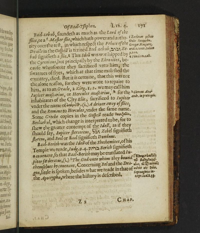 'OfSadl-T/ephon. Lie. 4. ifi Bad-zebub, foundeth as much as the Lord of the filer,oraf JVafttrJHej*hichhath powerandaucho- ritv oner the re It, in which refpeft the Prince of ice Grei„.n^anx- Demlsm theGojfeU is termed Beelzebub ^Ze- bub fignifieth a flie.s This Idoti wasworfhipp^dby the Cvrenianr,but principally by the F.kr outer, be- caule whenfoeuer they facrihced vnto 111m, t e Iwarmes of fives, whichat that time molefted the countrcy, died. Butitiscertaine, that this was not the alone reafon, for they were wont torepaire to him, as to an Oracle, 2 K<«e- x. a- wemavcaJhim lufiler mufiarm, or Hercules f° c «fr«r£f»i.. inhabitants of the C ty Kite, facnficed to turner vnder the name (i.) A dnucr may of flier. and the Romani to Herculer,\ndet the fame name. Some Creeke copies in the Goffell readeB.^*. Beehebd, which change is interpreted t0bc, for to fhew the greater contempt of the as if they (hould fay, lupiter ftercoreus, hit Zebel fignifieth fiercus, and Bed or Baal fignifieth Demtntts. Baal-Berith was the /dotfolthe shechemites, Temple wereade,/#^.? «4* Bernh figni e * covenant fo that BaaUerithvovj betranfiated/« _ w ~ niter foe deram,(i.) 1 The God vnto whom they bound ^ mAitrie is fpoken.befides what we reade m that of ^ the jipocrypha^here the hiftory is defenbed* ufgrJtA Z 2 C H AP* u *