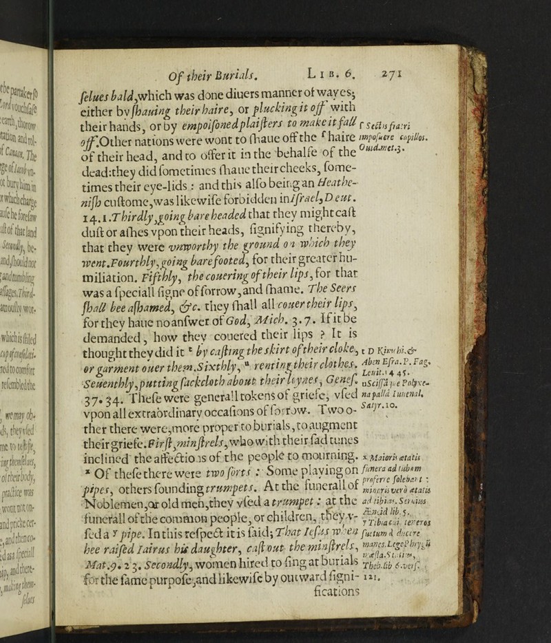 [dues bald,which was done diuers manner of waves- either bv fhailing their haire, or plucking it ojf with their hands, orby empoifonedplaifers to makcitfall pseflisfiairi off Other nations were wont to fhaue off the f haire Mu. of their head, and to offer it inthe behalfe of the dead:they didiomctimes fhaue theircheeks, fome- times their eye-lids: and this alfo being an tJeatne- nijh cnftome,was likewife forbidden inijirael,D cut. 14.1 .Thirdly }goin^b are headed that they might caff duft or afhes vpon their heads, Signifying thereby, that they were unworthy the ground 01 waich they went.Fourthly agoing barefooted, for their greater hu¬ miliation. Fifthly, the couering of their lipsy for that was a fpeciall figne of forrow, and fname. The Seers fhall bee afhamed, &c. theyfhall all -cotter then lips, for they haue noanfwet of God, Mich. 3.7. If it be demanded, how they couercd their lips ? It is thou ght the V did itc by cafiwg the skirt of their cloke, t d or garment ouer them.Sixthly, tt renting their clothes. FiT' Seventhly,putting facecloth about their Uynes, Genef. usci(fafi.e?otyxc- 37.34. Thefe were generall tokens of griefc, vfed nafaUimtnaU vpon all extraordinary occafions of forrow. ivvoo- ther there were,more proper to burials, to augment their griefc.F/V/?, ftrels, who with their fad tunes inclined the atfe&io is of the people to mourning. %Mamh at at is 1 Of thefe there were two fin.<: Some playingon . pipes, others founding trumpets. At the 1 Line rail or vcy^ atatu Noblemen ,or old men,they vfed a trumpet: at the adtibTyStujus f'unefall of the common people, or children, they v- ]'erer6S fed a * pipe. In this refpebt it is faid*, That /ef ts rooen f!Utum <4 daccre bee raifed fairus his daughter, cafiout theminftrefs, Mat.7.2 3. Secondly, women hired to fing at burials fhp '[;b for the fame ourpofe,and likewife by outward fgni- m. fkations