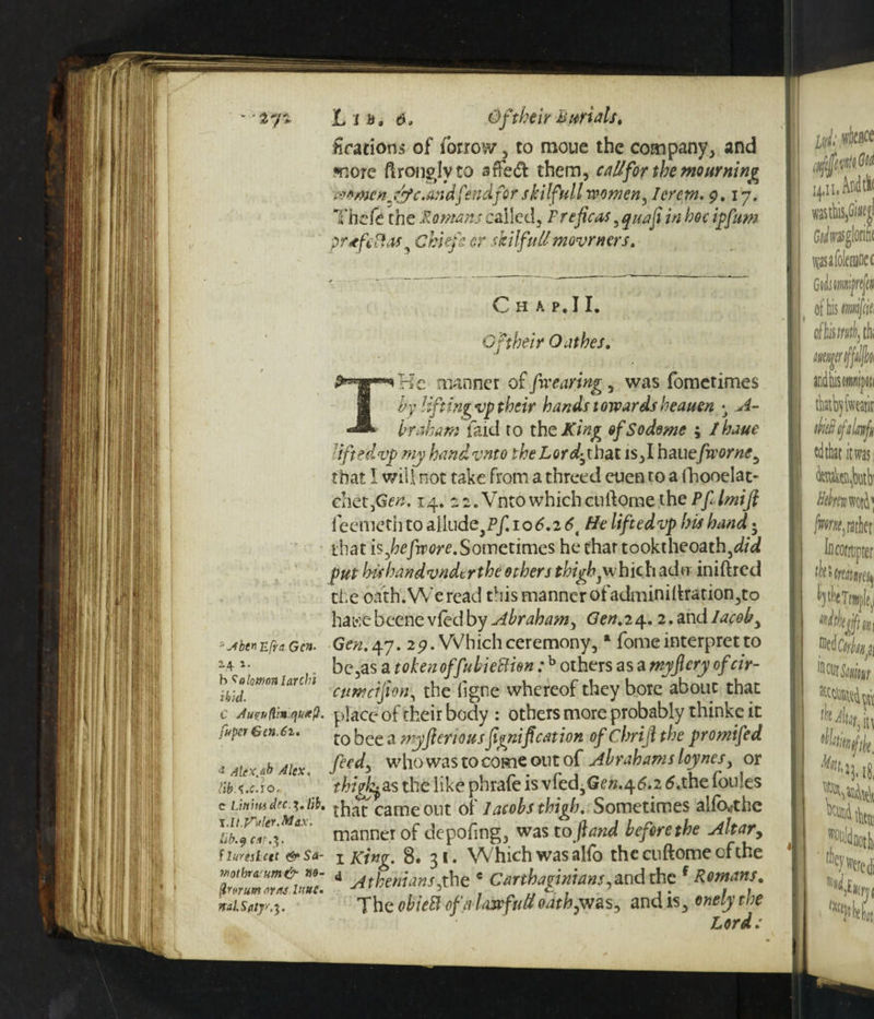 ujSbtnufrn Gen. 14 *■ h Solomon larch] ibid. C Auvuftin.qutfi. fuper Gen. 61. 4 Alex.ab Alex, liba.c.x o. c Linmdec.^,Hb, i.lt.’faltr.Max. lib. 9 ar.$. f luresiett &Sa- Mothra um& ne- ftrttrumsirns 1‘ivC' mlS my.5. Lib. ei, Qftheir Burials, Orations of forroiv , to moue the company, and ♦note ftronglyto sfFeft them, callfor the mourning women jffc.andfendfor skilfull rw men, I or cm. 9.17. Thefe the Romans called, Freficas, z/2 ip/##* prtftftas Chiefe cr skiIfullmovrners. C H A P. I I. Of their Oathes. THe manner of [wearing, was fometimes by liftingvp their hands towardsheauen h rah am faid to the JT/#g of So dome ; lhaue liftedvp my handvnto the Lorthat is,I haue/hw#*, that I will not take from a threed cuen to a fhooelac- chet,Ge». 14. ss.VntowhichcuftQme the Pflmifi feemeth to allude,?/! 106.2 6t He liftedvp his hand; that is,hefwore.Sometimes he that tooktheoath,d/3 put h'ishandvndcrthe others thigh pwhich adcr iniftred the oath. We read this manner ofadminiliration,to hawebeene vfedby Abraham, Gen.iry. 2.andIacob, Gen, spy. 29. Which ceremony, a fome interpret to be,as a token offubieBion:b others as a myjlery ofeir- cttrncijion, the ligne whereof they bore about that place of their body : others more probably thinke it to bee a myfieriousfigni[cation of Chrijl the promifed feedy who was to come out of Abrahams loynes, or thighs the like phrafe is vfed3Ge».46.2 6.the foules that came out of Jacobs thigh. Sometimes aiftXrthe manner of depofing, was to fiand before the Altar, 1 icing. 8. 31. Which was alfo thecuftomecfthe d Atheniansyhe e Carthaginians,and the f Romans, The obieB of a law f 11 If oath,was, and is, onely the Lords