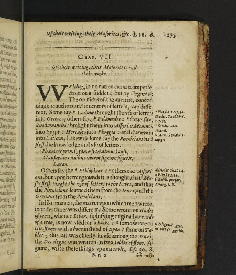 Chap. VII. * •*. . i, --'<;■ : : ' c0b -,yi: . C! t Of their writings their Maforttes, and their worke, ■ \ WRitingy in no nation came to its per fe- dion on a fuddeny but by degrees-: The opinions of theancient, conce r¬ ning the authors and inuentors of letters, are diffe¬ rent. Some fay * Cadmus brought the vfeofletters ip!l3t^j.cap^4. into Greece 5 others fay, b Palamedes z * fome fav, Rbadamanthus brought them into Aj]yria:Afemnon b scrum M.%, into Egypt : Hercules mo Phrygia : and Carmema fl.it r^u into Latium. L ikewife fome fay the Phenicians had firft the knowledge and vfe of letters. Pb unices primi(fam^fi credimus) aufiy Aianfttram rudibusvocem fignarefigur is, Lucan, Otbersfaythe * Ethiopians :c others the Afjyri- sicuii.y. ^j.But vponbetter grounds it is thoughr,thacfJ/0- fes firft taught the vfe ef letters to the l ewes ^ and that *««»£ h*. the Phenicians learned them from the leaves iand the Grecians from the Phenicians, In like manner,the matter vpon which men wrote s in ruder times was different. Some wrote on rindes of trees ^whence Liber > fighifying originally a rinde of a tree, is now vfedfor a booke : s fome wroteon tile-ftones with a bone in ftead of a pen : fome on Ta-in ^ibk-, bier • this laft was chiefly in vfe among the leaves y the Decalogue was written in two tables of ft one. A- gaine, write thefe things vpon a table, Ef, * 0. 8. Nn 1 orii 7rv%U