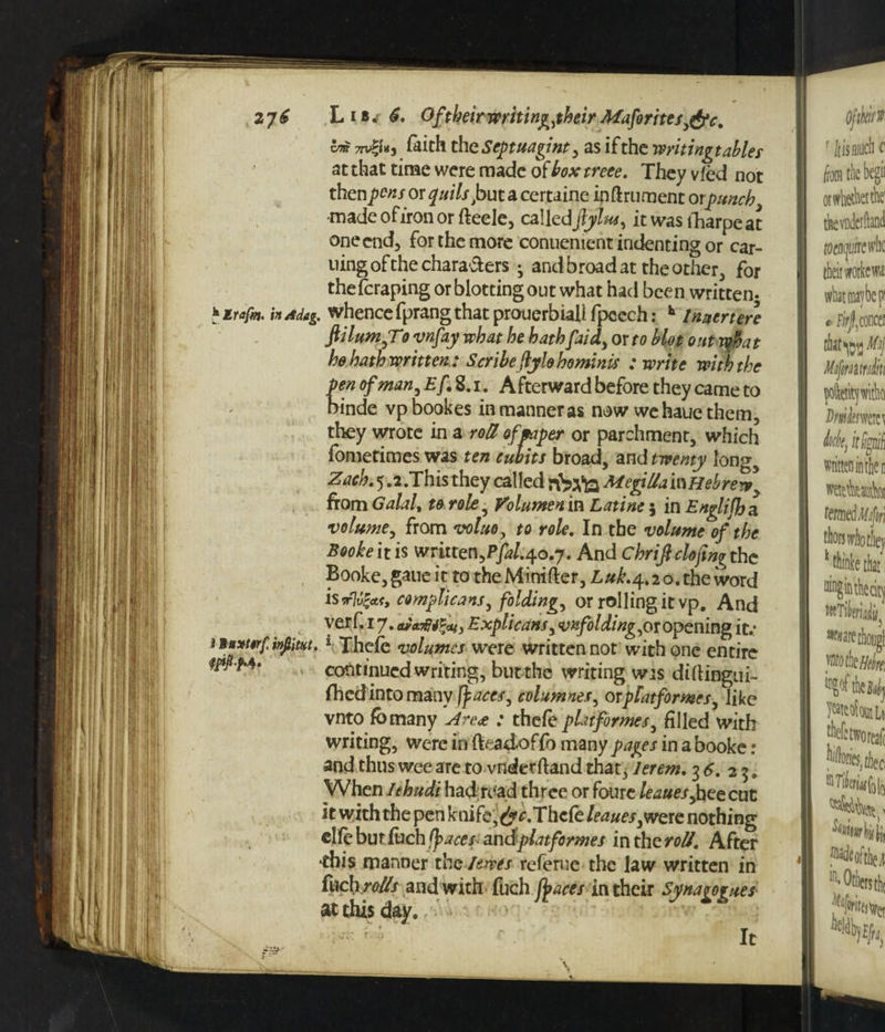 cm 77v|i'»j faith th cSeptuagint, as if the writingt abler at that time were made of box treee. They vied not thenar or quits frutzceruinc inftrument orpunch made ofiron or fteele, called fylus, it was fharpe at one end, for the more conuement indenting or car- uingofthechara&ers • and broad at the other, for theferaping or blotting out what had been written- 'trafm. in/sdag. whence fprang that prouerbiall fpeech: h Inutrtere f Hum,To vnfay what he hath faid, or to blot out mha t he hath written : Scribeftylobominis : write with the pen of man, Ef, 8. i. Afterward before they came to binde vpbookes in manner as now wehauethem, they wrote in a roll of paper or parchment, which fometimes was ten cubits broad, and twenty long5 Zach. 5.2 .This they called rbpfa Megilla in Hebrew y from Galalt to role , Volumen in Latine 5 in Englijh a volume, from voluo, to role. In the volume of the Booke it is written,Pfal.j.o.j. And Chriftclofing the Booke, gaue it to the Minifter, Luk.4.2 o. the word is w7m5«, complicans, folding, or rolling it vp. And verf. 17. Explicans, unfolding, or opening it.* !*? *v? 1 Thcfe volumes were written nor with one entire continued writing, but the writing wis diftingui- fhedinto many ft aces, columnes, or platformer, like vnto fbmany \<4re<e : thefe platformer, filled with writing, were in fteadof fo many pages in a booke: and thus wee are to vnderftand that, lerem. 3 6, 23. When lehudi had read three or foure leaues,heecut it with the pen knife, dye.Thefe leaues,were nothing clfe but fuch tyaces andplatformes in the roll. After this manner the lewes referue the law written in fueh rer and with fuch fyaces in their Synagogues- atrK;*An* It