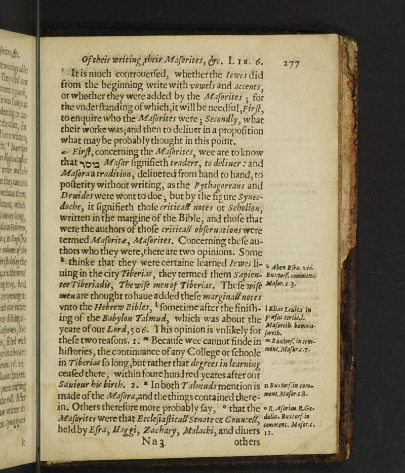It is much controuerfed, whether the I ewes did from the beginning write with vowels and accents or whether they were added by the Mafirites • for thevnderftanding ofwhich,it will be needful,FrVj?, to enquire who the Mafirites were • Secondly, what their worke was*and then to deliuer in a propofition what maybe probably thought in this point. Firjl, concerning the Mafirites5 wee are to know that Mafar fignifieth tradere, to deliuer: and Mafora a tradition, deliuered from hand to hand., to poflerity without writing, as the Pythagoreans and Druides were wont to doe j but by the figure Synec¬ dochey it fignifieth thofe critical notes or Scholiast, written in the margincof the Bible, and thofe that were the authors of thofe critical/ obfir nations were termed Mafirit&, Mafirites. Concerning thefe au¬ thors who they were,tnerearetwo opinions. Some * thinke that they werecertaine learned lews li- k jbe»*(ra.vhi uingin the city Tiberias, they termed them Sayien- Buxtorf. commnn tecTiberiadis, The wifi men of Tiberias, Thefe wifi c3' sxenare thought tohaue added thefe marginal/notes ynto the Hebrew Bibles,1 fometime after the finifh- 1 Elias uuha in irg of due Babylon Talmud, which was about the Py*fatt^ia,i. yeare of our Lord, 50 6, T his opinion is vnlikely for thefe two reafons. 1. “ Becaufe wee cannot findc in “ *uxtnf. »'»»»- hiftories, the continuance of any College or fchoole mtnt'Maf§r'c-7- in Tiberias fo long,but rather that degrees in learning ceafed there, with in foure hand red yeares after our Sauiour his birth, 2. ■ In both Talmuds mention is n Buxtorf.in cow. made of the Mafira, and the things contained there- mtnt-Maforc^ in. Others therefore more probably fay, 0 that the 0 R.Jfariat.nGe. Mafirites were that E c clef afii caU Senate or Counsel7, Mia' held by Efra, Higgle Zachary, Malachi, and diuers c™K<nt' Nna, others