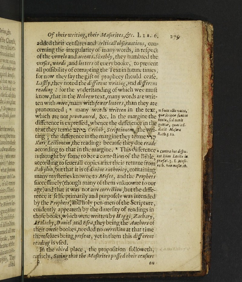added their cenfures and critical/obftrnations3 con¬ cerning the irregularity of many words., in refpetf: of the vowels and accents .Sixthly} they numbred the verfis, words ^and letters of cucry booke, to prcuent all poffibility of corrupting the T ext in future times, for now they fay the gift of prophecy fhould ceafe. Lajlly\they noted the different writ ings nd different reading : for the vnderltanding of which wee muit know,rhat in the Hebrew textwords are writ- ten with moreynmv with fewer letters,than they are pronounced ; u many words written in the text., u Sum otto voces,J which are not pronounced, &c. In the marginethe ?** fay** Pnaw difference is expreffed, whence the difference in the text they terme Cetbib, Scriptionem± the wri- dudt Maf** ting i the difference in the margine they terme K,lth,i lx' KerifLeliionem yhe reading: becaufe they doe rcade according to that in the margine. x This deference*coma im dijpu. is-drought by fome to bee a corre flion of the Bible5 tat Ella* L^u« according to feucrall copies after their returne from pf[n'lh!l Baby Ion,hut that it is of duuneauthority, containing many tnvfteriesknowne to Mofes, and the Prophets fuccelfiuely(thongh many of them vnknownetoour age)and that it was not any correction,but the diffe¬ rence it fdfe primarily and purpofelv was intended by the Prophets]Stiff holv pen-men ofthe Scripture., euidently appearexhby thediuerfity of readings in thofe bookSjWhich were written by Higgi, Zachary, JI ala chy,Daniel^and Efra,they being thq Authors of their owbe bookesgneeded no correction at that time th’emfckics beingprefent, vet in them this different reading is vfed. the third place , the propofition followcth, namely, Seeing that the Maforitesp iffcd their cenfure p on 1