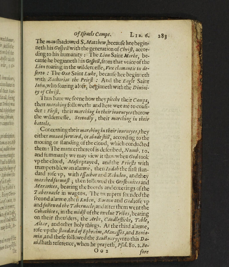 OflfraelsCamps. ' Lib. 6. The man fhadowed S.Matthewjbecaufeheebegins neth his Goftel/with the generation of chrift, accor¬ ding to his humanity : 1 he Lion Saint Marke, be- caule he beginneth his Gejpel/ftovn that voice of the Lion roaring in the wildernefle, Vox clamant is in de- ferto . The Oxe Saint Luke, becaule hee beginneth with Z a chart as the Prieft ; And the Eagle Saint lohn^who fearing aloft, beginneth with the Diuini- ty of Chrift. 1 hus bane we feene how theypitcht their Camps- their marching followerh: and here wee are ro confi- der : Fir ft, their marching in their iourneyesthorow the wilderncffe. Secondly, their marching in their battels. 6 Concerning their marching in their iourncyes yhev either mouedforward, ox abodeftiU, according to the moujng or Handing of the cloud, which conduced them: I he manner thereof is deferibed, Numb. 10. and lr.mmanly we mav view it thus when God cook vp the cloud, Alofespravc*d, and the Priefls with trumpets blew an alarme, then Iudah the fir ft ihm- dard role vp, with /JJacharand Zahulon, and they marched for mo ft . then followed the Gerfhonites and Merarites, bearing the hoords andcouerings of the Tabernacle in wagons. The trumpets fotndedthe lecond alarme.then Ruben, Simeon arid Gadiot'e vp andfol/owed the 7'j^crWe-and alter them wentthe Cohathites, in the midft of the twelue Tribes, bearing on their fhculders, the Arke, Candleflicke, Table Altar, andorher holy things. At the third alarme, role v p the ftandard of Ephraim,Manafes,and Benia- min and thefe followed the SanSluary»vnto this Da- uidhath reference, when he prayetlg Pfal. So. 2,Bc- O o 2 fore