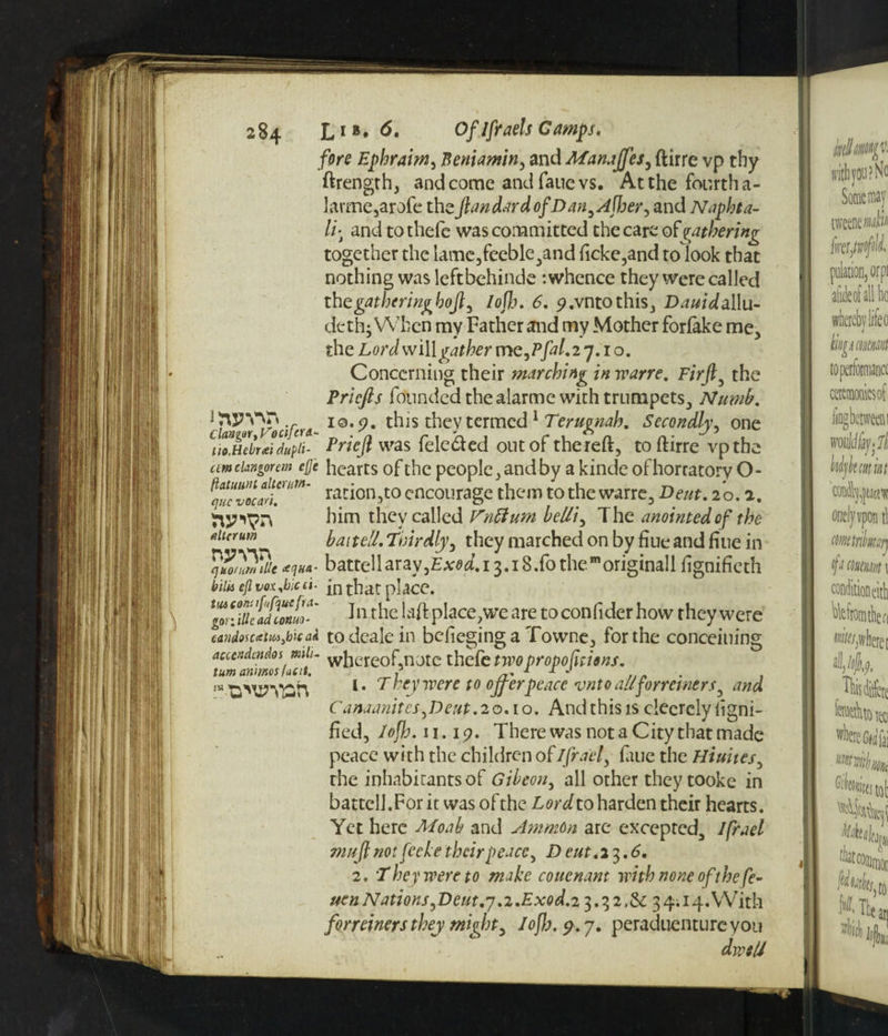 IWW., ClangaryVociftra.- no.Hcirai dupli- tim clangor cm efi'c fiatuuM alterurn- que vocari. allcrum WTO quotum m <eqha- bilk efi vox.bicci- tut com ifufque fra- gor: illc ad lonuit* caiidosccetMybic ai aecendcndos mh- tum animos lac it. !H ’D^’MOh fore Ephraim, Beniamin, and Manaffes, ftirre vp thy ftrength, and come and fane vs. At the fourth a- larme,arofe the fan dard ofDan,Afher, and Naphta- li-t and to thefe was committed the care ofgathering together the lame,feeble,and ficke,and to look that nothing was leftbehinde -.whence they were called the gather inghofly Iojh. 6. p.vntothis, Ddai^allu- dethj When my Father and my Mother forlake me, the Lord will gather me,Pfal.2j. 1 o. Concerning their marching in wane, Firft5 the Priefts founded the alarme with trumpets. Numb, io.<?. this they termed 1 Terugnah. Secondly, one Prieft was fele&ed out of thereft, to ftirre vpthe hearts of the people, and by a kinde ofhorratory O- ration,to encourage them to the warre. Bent. 20.2. him they called Vnttum belli, The anointed of the baitell. Thirdly, they marched on by fiue and fine in battellaray,Ex^.i 3.18/0 the morigina!l ftgnifieth in that place. In the laft place,we are to confider how they were to deale in bcfieging a Towne, for the concerning whereof,note thefe two proportions. (. T hey were to offer peace vnto allforreiners, and Canaanites,Deut.20.10. Andthisiscleerelyiigni- fied, lofb. n. 19. There was not a City that made peace with the children ofIJrael, faue the Hiuites, the inhabitantsof Gibeon, all other they tooke in battcll,For it was ofthe Lordto harden their hearts. Yet here Moab and Amman arc excepted^ Ifrael muff not feck e their peace, D cut.2 3.6. 2. They were to make couenam with none ofthe fe~ ueuNationSyDetit.y,2.Exod.2^.^2.^c 34114.With forreiners they might, lofb. 9. j. peraduentureyou dvasU