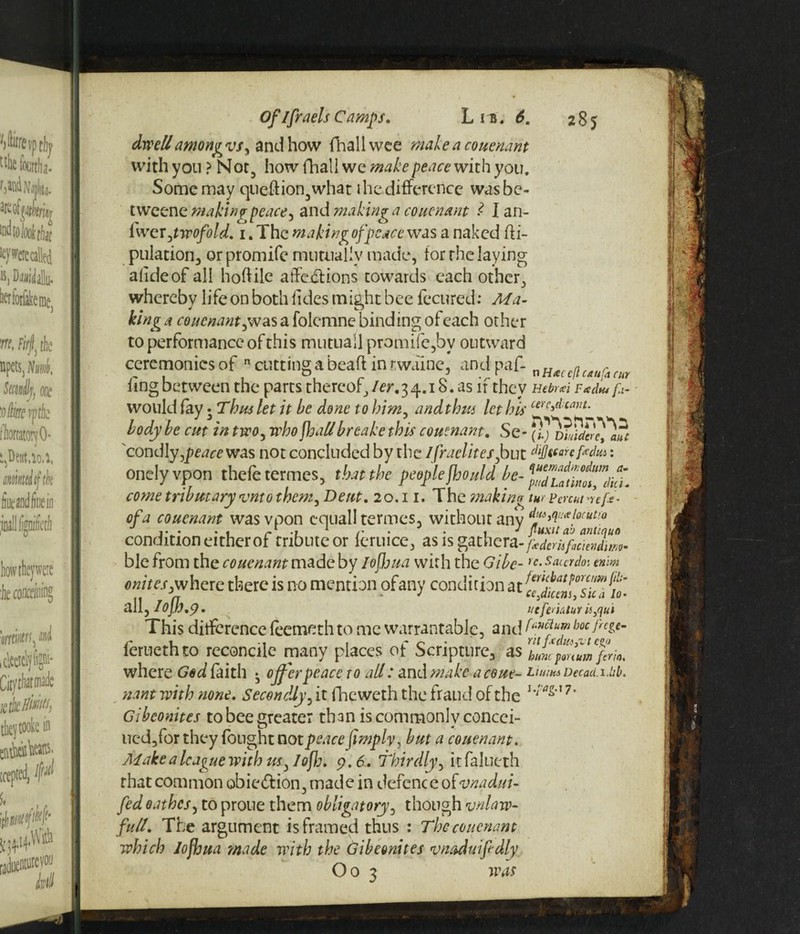 uiuCn cur dwell amongvsy and how fhallwee make a couenant with you} Not, how fhall we make peace with you. Some may queftion,what the.difference wasbe- tweenemakingpeace, andmakmga couenant l Ian- iweVjtwofold. 1. The making of peace was a naked fti- pulation, orpromife mutually made, for the laying alideof all hoftile affe£lions towards each other, whereby life on both fides might bee fecured: Ma¬ king a couenant ,w as a folemne binding of each other to performance of this mutuall promife5bv outward ceremonies of n cutting a beafl in twaine, and paf- XiHtecc^i ling between the parts thereof, ler, 3 4.18. as if they Hebr*i Fad* f.i- would fay • Thus let it he done to him, and thus let his cerc^:lant^ body be cut in two, who jhaUbreake this couenant, Se- 'condly,peace was not concluded by the Ifraelites,but cl>j}tCarcfedui: onelyvpon thefetermes, that the people fhould be- come tributary fvnto them, Dent. 20.11. The making tw Fcnut -reft- of a couenant wasvpon cquall termes, without any dyw:xl0(Ut’0 i- • . , /-r .» 1 r • • \ J fluxtt a'J antinuo condition either of tnbuteor leruice, as is gathera-p^cr is fcievJtm- ble from the couenant made by loffua with the Gibe- re.saurdo: mm onitespwheiQ. there is no mention ofany condition at ^dkm^iTJio- ^Wjlojhf.p. licfemtur iiflui This difference feemeth to me warrantable, and feruethto reconcile many places of Scripture, as where God faith • offer peace to all: and make a cone- LiumDecad.Uib. riant with none. Secondly, it fheweth the fraud of the u‘a^7' Gibeonites to bee greater than is commonly concei- ned,for they fought not peace Jimp h, but a couenant. Make a league with us, / of:. 9.6. Thirdly, itfalueth that common obie&ion, made in defence otvnadui- fed oathes, to prone them obligatory, though unlaw¬ ful/. The argument is framed thus : The couenant which Jofljua made with the Gibeonites vnaduifidly O 0 3 was