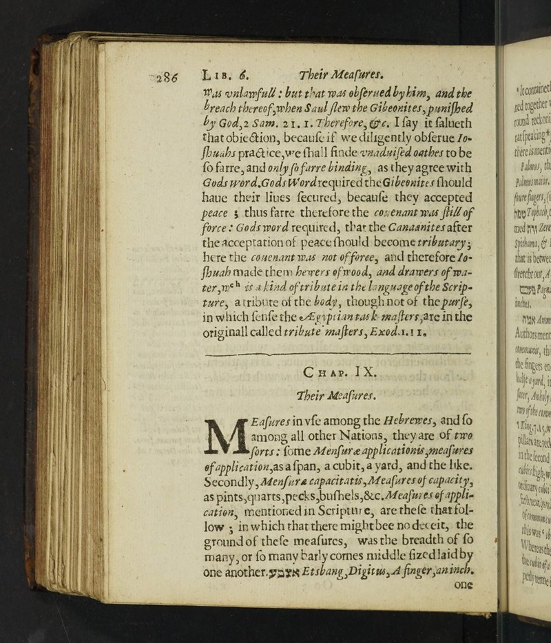 Was vnLnvfuU: hut that was obferued by him, and the breach thereof \when Saulflew the Gibeomtes,punifhed by God,2 Saw. 21.1. Therefore,(fie. I fay it falueth that obie&ion, becaulc if we diligently obferue Io- fhuahs practice,we fhall finde vnaduifed oathes to be fo farre, and only fofane binding, as they agree with Gods word.Gods Word required the Gibeonites fhould haue their lines fecured, becaufe they accepted peace $ thus farre therefore the covenant w.ts fill of force : Gods word required, that the Canaanites after the acceptation of peace fhould become tributary-, here the couertant was not offeree, and therefore /<?- fhuah made them hewers of wood, and drawers of wa¬ ter,wc h is a bind of tribute in the language of the Scrip¬ ture, a tribute of the body, though not of thepurfe, in which fenfe the Egyptian task wafers, arc in the originall called tribute'mafiers, Exod. 1.11 • Chap. I X. Their Meafores. MEafures in vfe among the Hebrewes, and fo among all other Nations, they are of two forts: fome M enforce application^,meafores of application,^ a fpan, a cubit, a yard, and the like. Secondly ,Menfor£ capacitatis,Meafores of capacity, as pmts,yaans,ptxls,bn(he\s,&.c.Meafoiesofappli. cation, mentioned in Scripture, are the fe that fol¬ low ♦, in which that there might bee no da cit, the ground of thefe meafures, was the breadth of fo many, or fo many barly comes middle fizedlaidby one another, pay# Etsbangfiigitw, A finger }an inch. one