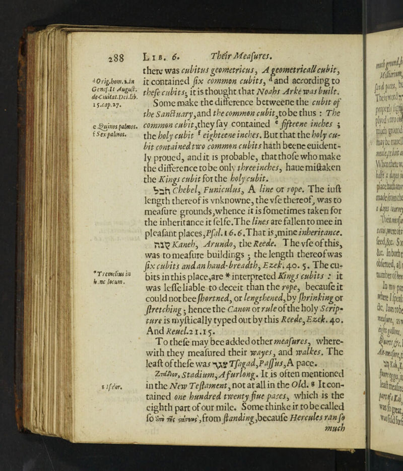 iOrig.bem. i .in Gcttcf.lt Augufl. de‘CiuUat.Dci.lib. x5.ap.17. e Journos palmos. { Sex palwos. *Tremcliu6 in h.nc locum. % if dvr. t here was cubitus geometric us, A geometric all cubit , it contained fix common cubits, *l and according to thefe cubits. it is thought that Noahs Arke was built. Some make the difference betweene the cubit of the SanBuary ,and the common cubit ,tobe thus : The common cubit,they fay contained c fifteene inches i the holy cubit f eighteene inches. But that the holy cu¬ bit contained two common cubits hath beenc euident- ly proued, and it is probable, thatthofe who make the difference to be only three inches, hauemiftaken the Kings cubit for the holy cubit. hsh Chebel, Funiculus, A line or rope. The iuft length thereof is vnknownc, the vfe thereof, was to meafure grounds,whence it is fometimes taken for the inheritance it felfe.The lines are fallen to mee in pleafant places ,Pfal. 16. tf.That is,minc inheritance. Kaneh, Arundo, the Reede. T he vfe of this, was to meafure buildings; the length thereof was fix cubits and an hand-breadth, Ezek. 40. 5. The cu¬ bits in this place,are * interpreted Kings cubits : it was leffe liable to deceit than the rope, becaufeit could not bee ffjortned, or lengthened, by fhrinking or firetching • hence the C^non or rule of the holy Scrip• ture is myftically typed out by this Reede, Ezek. 40. And Reuel. 21.15. T0 thefe may bee added other meafures, where¬ with they meafured their wayes, and walkes. The leaft of thefe war Tfagad,PaJJus,A pace. zAtiov, stadium,Afurlong. It is often mentioned in the New Teftament, not at all in the Old. » It con¬ tained one hundred twenty flue paces, which is the eighth part of our mile. Some thinke ir to be called fo in m ,from ftanding,becaufe Hercules ranfo