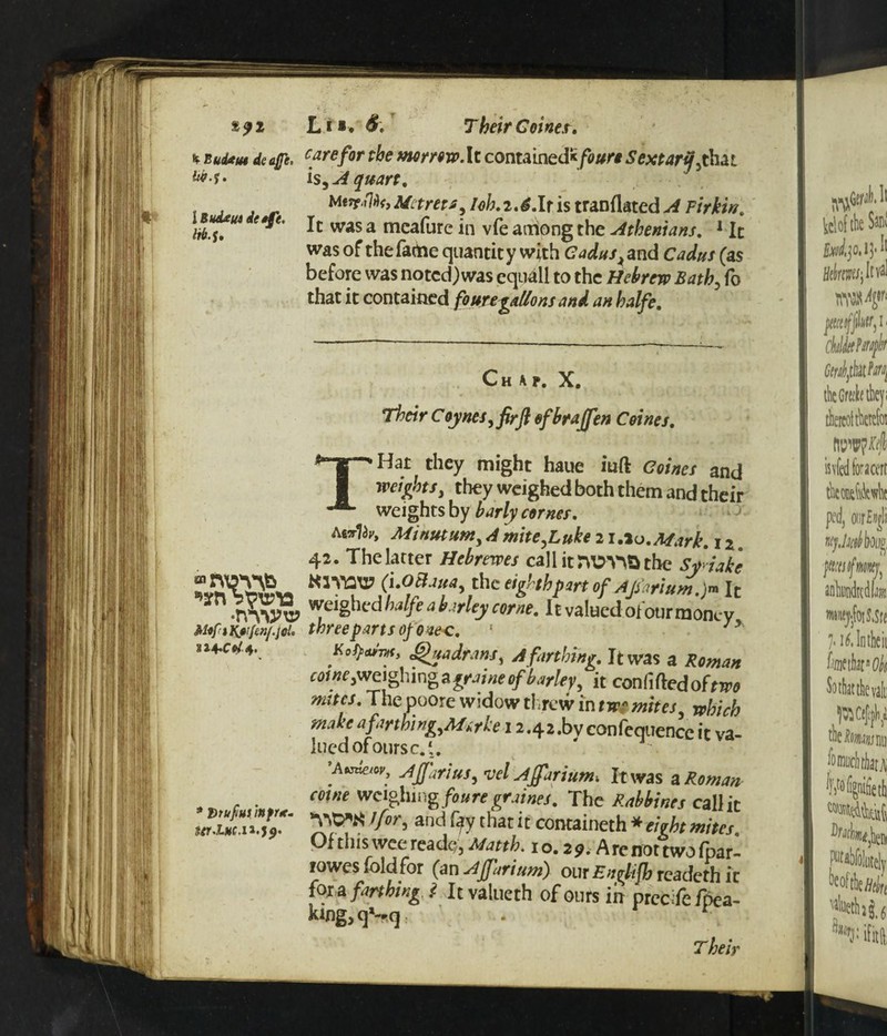 t c/Tf. carefor the morrow At contain ed*/^* Sextaryj hat IS) A quart. Metms^ I oh. 2.6.It is tranflated >4 Firkin, It was a meafure in vfe arriong the Athenians, 1 It was of the fame quantity with eW^ and Cadus (as before was noted) was equall to the Hebrew Bath? To that it contained fouttgaflons and an halfe. Chap, X, Their C oyncs, firft of hr affen Coines, THat they might haue iuft Coines and mights, they weighed both them and their weights by barly comes, Atsrliy, Afinutunt 4 mite T *A*->r <*,* x*...r. K^m*, Quadrant, A farthing. It was a Roman cd <«c jWe igli i ng a graine of barky, it conliftedofcwo nates. The poore widow threw in nr mites, rthich make afarthing,Mirke 12.42 .bv confeqtiencc it va- luedofoursc.'. ’Mmew, AjJariuS) vel AJfariunh It was a Roman come weighing foure graines, The Rabbines call it }for-> a«d fyy that it containeth * eight mites, Of this wee readc*, Matth. i o, 2 9. A re not two fpar- rowes fold for (an AJJhrium) our Entfifh readeth it {ox a farthing ! It valueth of ours in prccifefpea- king,qSq . r \ Their