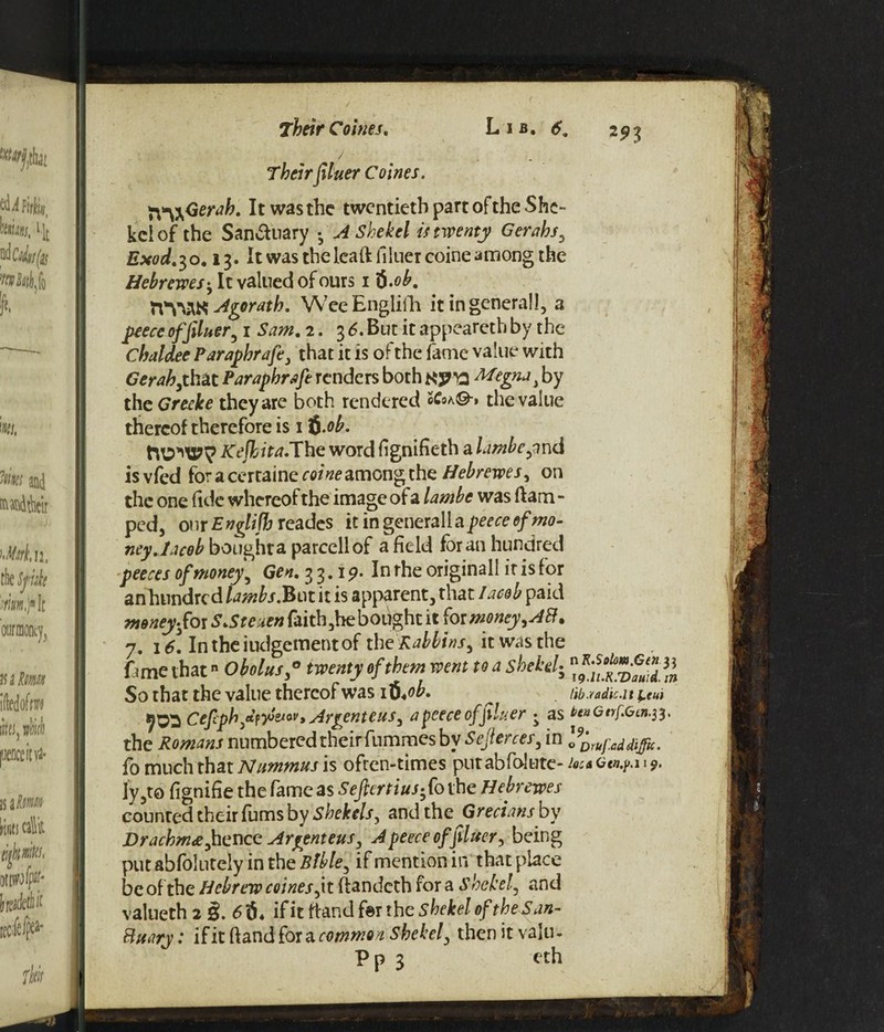 ( / , Theirfiluer Corns. X\*\^Ger<ih. It was the twentieth part of the She¬ kel of the Sanctuary •A Shekel is twenty Gerahs, Exod.30.13. It was the leaft fiiuer coine among the Hebrcwes• It valued of ours 1 $.ob. HViAK Agorath. WeeEnglifh it in genera!!, a peece of filuer, 1 Sam. 2. 3 6. But it appeareth by the Chaldee Paraphrafe, that it is of the fame value with Gerah,that Paraphrafe renders both KP’ft Megna J by the Greeke they are both rendered ZCoa©» the value thereof therefore is 1 $.ob. MOMS?? Kejhita.The word fignifieth a lambejnd is vfed for a certaine coine among the Hebrewes, on the one fide whereof the image of a lambe was ftam - ped, our Englifh reades it in generalla peece of mo¬ ney. Jacob bought a parcellof a field for an hundred peeces of money\ Gen. 3 3.19. In the originall it is for an hundred lambs.But it is apparent, that /acob paid money fox SSteuen faith ,he bought it for money, Aft. 7. 16\ In the judgement of the Rabbins, it was the fimeihat Obolus,° twenty of them went to a shekel-, So that the value thereof was ib.ob. Iib.radic.lt ^tui Cefcpb fitfyj&Wy Argent e us, apeeceofpluer • as 6ettGnf.Get1.33. the Romans numbered their fummes by Sejlerces, in l^ufaddiffic. fo much that Nummus is often-times putabfolute- Joes c«.p.i 19. Iy ,to fignifie the fame as Seftertius*fo the Hebrewes counted their fums by Shekels, and the Grecians by Drachma fence Argenteus, A peece of fiiuer, being put abfolutely in the Bible, if mention in that place be of the Hebrew coines, it ftandeth fora shekel, and valueth 2 3. if it ft&ndto the shekel of the S an- Buary: if it (land for a common shekel, then it valu- Pp 3 eth