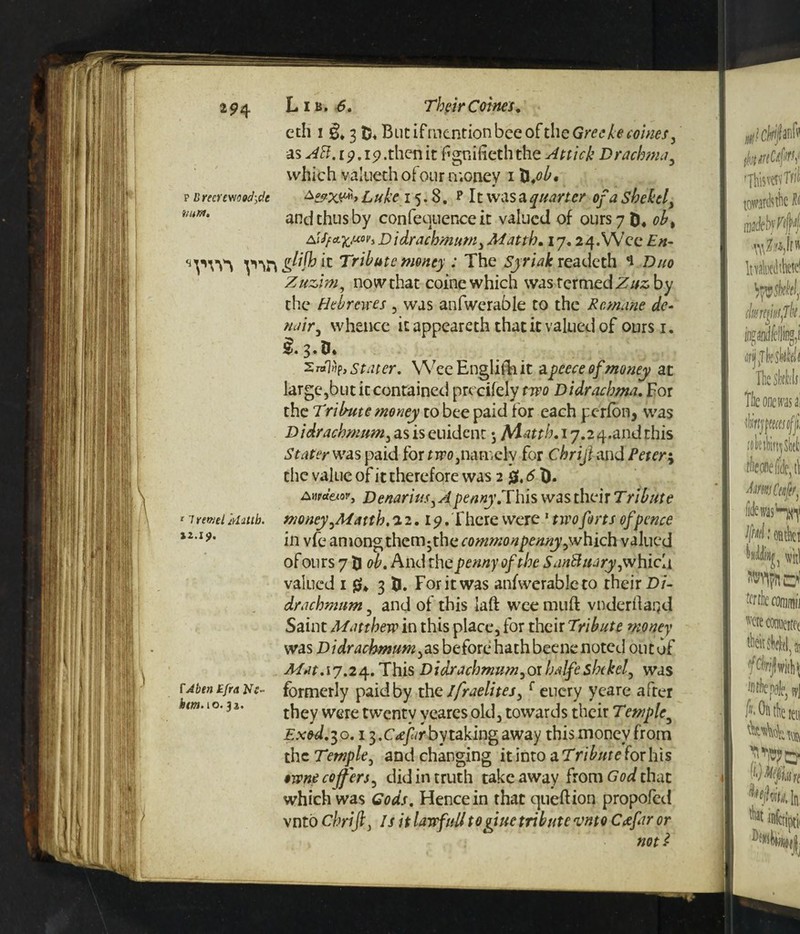 eth i & 3 Blit ifmention bee of the Greekecoines, as AH. ip. 19 .then it fgniiieth the Attick Drachma, which valueth of our money 1 X\.ob, p b recrewoocfrfc L uke 15.8. p 11 was a quarter of a shekel > mr*' and thus by conference it valued of ours 7 ob% AiffzfcUM} D idrachmum3 Match, 17.2 4. Wee En~ lt Tribute money : The Syriak readeth 1 Duo Zuzim, now that coine which was termed Zuz by the Hebrtwes , was anfwerable to the Remane de- nair, whence it appeareth that it valued of ours 1. Stater, Wee English it a peece of money at large,but it contained precifely two Didrachma. For the Tribute tnoney to bee paid for each perfon, was Didrachmum, as is euident 5 Matth. 17.2 q.and this Stater was paid for nr0,namely for Chriji and /Vrcr; the value of it therefore was 2 0,51). r 7 rfWfi ivhllb. n.19. XAbtn Efra Ns- ktm. 10.32. Awcteiov, Denarius y A'penny.This was their Tribute money yMatth. 1.2,19, There were 1 nro forts of pence ill vfe among them-the commonpenny^which valued of ours 7 5 oh. And the penny of the SanHuaryywhicd valued 1 gu 3 fc. For it was anfwerableto their Di¬ drachmum , and of this laft wee muft vnderflared Saint Matthew in this place, for their Teibute money was Didrachmum^as before hath beenc noted out of Mat. 17.24. This Didrachmum,or halfeshekelwas formerly paid by thGlfraelites, f enery yeare after they were twenty yeares old, towards their Temple3 Exod, 30.13. c*//r by taking away this money from tncTemple, and changing it into aTributeforhis $wne coffers, did in truth take away from God that which was Gods. Hence in that queftion propofed vnto chrifi, /r it lawfulitogiue tribute vnto C<efar or