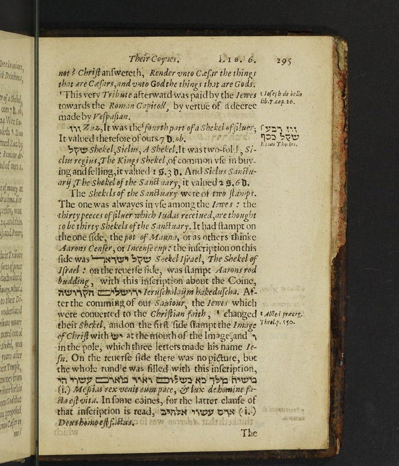 not ? Chrijlanfwetcth, Render vmo Cccfar the things f In ,<rf 'fVfi .& C /jm /I r>\iAt n Cl n sf + /i n 4- /i # t e f f/\ i+ /n*/) ^?/i J c. towards the Roman C apt oil> byvcrtueof a decree llb‘ made by Fefyafian. ^W\ Zitz, It was th t{fourth part of a shekel of finer-. It valued Therefore of ours 71hob. l / *rlW. 1.., VShekel,Siclw, A Shekel. It was two-fold -,Si- clue. regiusfT be Kings shekel, of common vie in buy¬ ing and felling,it valued 1 0.3 tl* And Si das SanHitr arij fT he shekel of the SaiMitary, it valued a j5* <5 tl* The Shekels of the Sanbinary we re of tiro ftawjph The one was alwaves in vfe among the forces : the ■thirty peeces of finer which fudas received,are thought to be thirty Shekels of the SanUuary. It had ftampt on the one fide, the pot of Manna, or as others thinke Aarons Confer, or Incenfe cup: the infeription on this fide was Scekel Jfrael, The Shekel of Ifrnd : on the reuerfe fide, was flattipt Aarons rod budding, with this infeription about the Coine, 7l\!7V^Yl lerufchahijm hakedufeha. Af¬ ter the commiRgof our samour, th&'lmtj which were conucrted to the chrifiian faith, * changed x Me l pr.ee?*.. their shekel, andon the fir ft fide (fampt the Image 7/rs/-M5°* ef Chrijl with a: rherriouth of the Image 3and in the pole, which three lectersmade his name le¬ ft*. On the reuerfe fide there was nopi&ure, but the whole rund'ewas filled with this infeription, W CTN'ia i&p irwa (i.) M eft as rexvenit cum pace, efflux debomine fa¬ cta eft vita. Infome coines, for rhe latter clanfe of that infeription is read, $»7vVn Vflpy O-'Y* ( D eus homo eftfi ft us. The