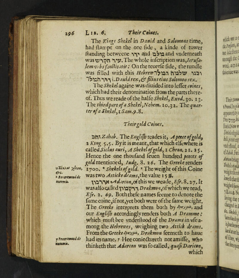 L I B» Their Corns. The Ktngt Shekel in Danid and Salomons time, had fiaropc on the one fide, a kinde of tower landing betwecne vy apd and vndcrneath was\i?^^n V37. The whole infcriptionwas,/^n/p- lem v/bs finttitatif: On the reuerfe fide, the rundle was filled with this Hebrew-fr'an tvabtP Ibfch i.DauidreX)& filiuseius Salomon rex. The Shekelagaine was diuided into lefTer comesy which had their denomination from the parts there¬ of. Thus we reade of the halfe shekel, Exed. 30. 13. The third part of a shekel yNeljem. 10.32. The^aar- ter of a Shekel, 1 Sam.9. 8. Their gold Caines. '2t\\Zahab. The E?iglifh rcadesit, Apeece of gold9 2 King 5.5. By it is meant, that which elfcwhere is called Skins auri, A shekel of gold, 1 chron. 21.35. Hence the one thoufand feuen hundred peeces of gold mentioned, ludg. 8. 26. The Greeke renders uSixAtf x>joi} i-7oo# • shekels of gold. x The weight of this Coinc *Brteremtdde was two ^ttickcdrams ^hc value 15 flf. *mnik yO*V\K *Adarcony of this we weade, Efr. 8.2 7. It was alio galled Drakmany ofwhich we read, Efr. 2. 69. Both thefe names feeme to denote the fame coine,ifnot,yet both were of the fame weight. The Greeke interprets them borh by and our Engliffj accordingly renders both A Dramme: which mud bee vnderftood of the Drams in vfe a- mong the Hebrews, weighing two Attick drams. Fromthe Greeke faxw, Drakmon feemeth to haue jBrttrmttdde had its name, r Hee conie&ureth notamifle, who thinketh that Adarcon was fo called, quafi Dari con y which