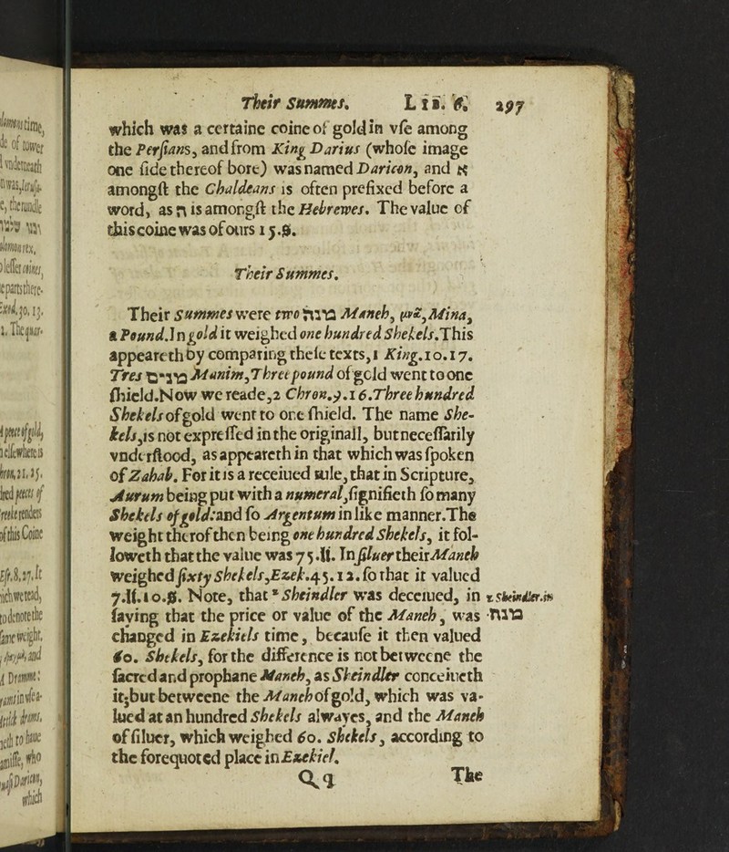 Their Summer. L t i. & %$j which was a certaine coineof gold in vie among the Perfians, and from King Darius (whole image one fide thereof bore) was named Daricen, and amongft the Chaldeans is often prefixed before a word, as n is amongft the Heir ewes. The value cf this coine was of ours 15.&. Their Summcs. V Their Sutnmeswere two TWO Maneh, [xvZ^Mina, a Pound.] ngold it weighed one hundred Shekels.This appeart th by comparing theie texts, 1 King. 10.17. Tres idanim,Three pound of geld went to one fhield.Now we reade*2 Chron.j. 16.Three hundred Shekels of gold wenrto or.efhield. The name She¬ kels y\s not expreffed in the originall, bntneceflarily vndtrftood, asappearcthin that which was fpoken of Zahab. For it is a receiued sule, that in Scripture* jiurum being put with a numeral}f\gnifieih fo many Shekels of geld: 2nd fo Argentum in like manner.The weight thcrof then being one hundred Shekels, it fol¬ lowed that the value was 7 5. It. Infiluer their Maneh Weighedjjixty shekels,Ezek*45.12.forhat it valued 7.if.io.0. Note* that*Sheindler was decerned* in faying that the price or value of the Maneh, was -TUT3 changed in Ezekiels time, becaufe it then valued So. Shekels, for the difference is notbetweene the (acred and prophane Maneh, as Sheindler ccnceincth itjbut betweene the Maneh of gold* which was va¬ lued at an hundred Shekels alwaves, and the Maneh 0 * ©ffilucr, which weighed 60. shekels * according to the forequoted place in Ezekiel. <\l The