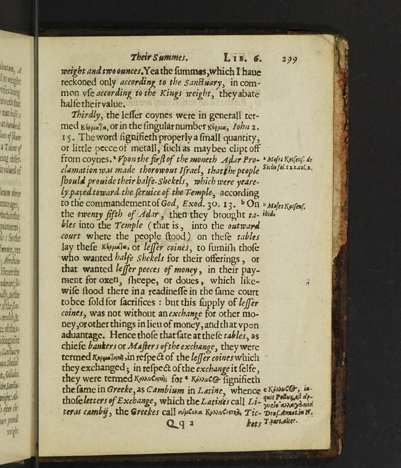 weight and two ounces.Yea the fumm®s,which I haue reckoned only according to the SanBuary, in com¬ mon vfe according to the Kings weight, they abate haife their value. Thirdly, the letter coynes were in generall ter¬ med Kep^wtl a, or in the lingular number k*pIohn 2. 15. The word fignificth properly a (mail quantity, or little pceceof met all, fuchas may bee dipt off from coynes. * Fpon the firfiof the moneth Aflar Pro- * Mtfet Kotfevf. it damnation was made thorowout Ifraef that the people fhould prouide their haife- shekels, which were yeare- lypajed toward the feruice of the Temple3 according tothecommandementofGtfd, Exod. 30.13. bOn bAUjesKotfaf. the twenty fifth of Adar, then they brought ta~ hies into the Temple (that is, into the outward court where the people flood) on thefe tables lay thefe kor lejfer coines, to furniffo thole who wanted haife shekels for their offerings, or that wanted lejfer peeces of money, in their pay¬ ment for oxen3 fheepe, or doues, which like-' ,* wife Hood there in a readinettein the fame court tobee fold for facrifices: but this fupply of lejfer coines, was not without an exchange for other mo¬ neys other things in lieu of money, and that vpon aduantage. Hence thole thatfatc at thefe tables, as chiefe bankers or Mafiers of the exchange, they were termed >in refped of the lefi'er coines which * they exchanged 5 in refped of the exchange it felfe, they were termed for * fignificth the fame in Greeke, as Cambium in Laiine whence c KfwCQ', if- tho fe letters of Exchange, which the Latints call Li- zeros combij, the Greekes call Kj>mvCipv>, Tic- T>r»pAn*twW*