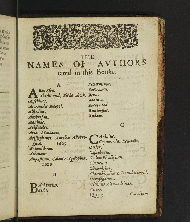 NAMES OF AVT HORS cited in this Booke. Belief minus, Bertramus. Bodinus, Brerervood. Buxtorfin*. Bffdduf, A Ben Efra. Ah§th* vid. Pirke ahotb, Beza, tAEfchines. Alexander Neofol. Alftcdiui, Ambnfim, Aquinas. Ariftoteles, Arias Montanas, Ariftopbaner, Aurelia AUobro- f^Antnw. gum. 1607 ', ;. KutCapmt.vtd. Reticbm. Artemidorm, Canon, Athenaus, Cafaubonus. Augufiimu, Colonia Agrippina. Coe Ittts R od ^ l$l$ cbazkuni, cbemnttius, chimehiy alios R.Dauid Ktmchi, jfoflomus. BAdturim. Clemens Alexandrinus, Btda, Cicero, o Concilium