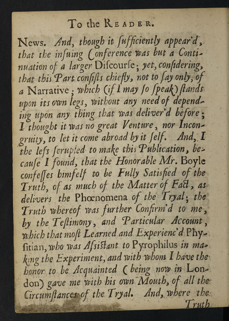 News. And, though it fufficiently appear'd, that the infuing Conference was but a Conti- nuation of a larger Difcourfe; yet, confidering, that this Tart conffis chiefly, not to fay only, of a Narrative ,• which (if l may fo fpeafQ/lands upon its own legs, without any need of depend** ing upon any thing that was deliver'd before * 1 thought it was no great Venture, nor Incon- gruity, to let it come abroad by it felf , And, I the left ferupied to make this T ubltcation, be> caufe I found, that the Honorable Mr. Boyle confejjes bimfelf to be Fully Satisfied of the Truth, of as much of the Matter of FaB, as delivers the Phoenomena of the Tryal; the Truth whereof was further Confirm'd to me, by the Teflimony, and Tarticular Account, which that mofi Learned and Experienc'd Phy- fitian,who was Afsiftant to Pyrophilus in ma* hng the Experiment, and with whom I have the honor to be Acquainted ( being now in Lon- Mouth, of all the- And, where the Truth.