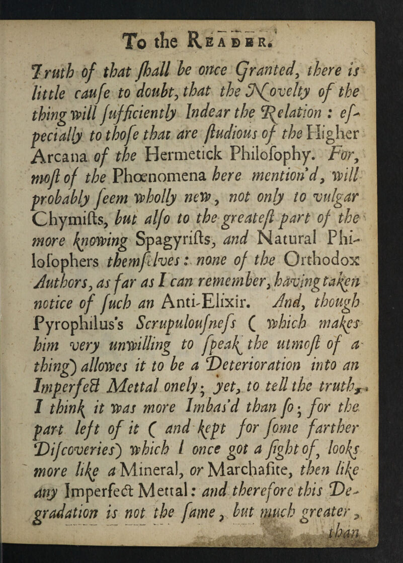 To the R B A B B Ri 7ruth of that fhall he once (granted, there is little caufe to doubt, that the Afovelty of the thing will fufficiently Indear the Relation : ef* pecially to thofe that are jludious of the Higher Arcana of the Hermetick Fhiiofophy. For, moft of the Phenomena here mention'd, will probably Jeem wholly new, not only to vulgar Chymifts, but alfo to the greateft part of the more knowing Spagyrifts, and Natural Phi- lofophers them ft Ives: none of the Orthodox Authors, as far as I can remember, having tafen notice of fuch an Anti-Elixir. And, though Pyrophilus’s Scrupuloufnefs ( which makes him very unwilling to fpeaf the utmcjl of a thing) allowes it to be a Deterioration into an ImperfeB Mettal onely; yet, to tell the truth, I thinly it was more Im bas’d than fo • for the. part left of it ( and kept for fome farther Difreveries') which 1 once got a fight of~ looks more like a Mineral, or Marcliafite, then life any Imperfed: Mettal: and therefore this De* gradation is not the fame, but much greater 9. - vS*