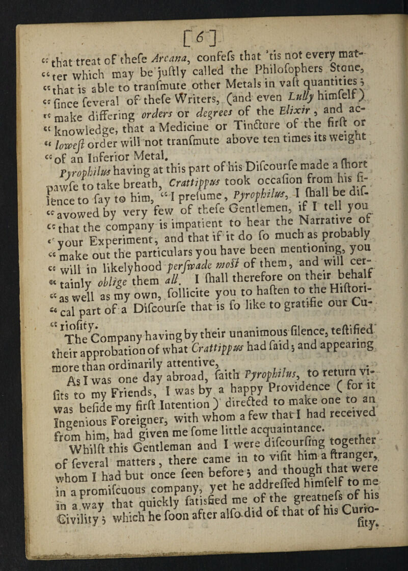 £C that treat of thefe Arcana^ confefs that tis not every mat- :‘ter which may be juftly called the Philofophers Stone, that is able to tranfmute other Metals in vaft quantities^ <5 fince feveral of thefe Writers, (and even Lully htmfelf ) make differing orders or degrees of the Elixir, and^ac-  knowledge, that a Medicine or Tinfture of the firft or lomefi order will not tranfmute above ten times its weight pyrophilus having at this part of his Difcour fe made alhort pawfe to take breath, Crattippus took occafion from his h- fenceto fay t© him, “I prefume, Pyrophilus, -I (ball be dif- ^avowed by very few of thefe Gentlemen, if I tell you e: that the company is impatient to hear the Narrative of ‘'your Experiment, and that if it do fo much as probably 66 make out the particulars you have been mentioning, you ec Wlii in likelyhood per]wade most of them, and will cer- « Z nlv oblige them all. I (hall therefore on their behalf « as well as my own, follicite you to haften to the Hifiori- acai part of a Difcourfe that is fo like to gratifie our Cu- ^he^Comoany having by their unanimous filence, teftified th Jopprobation of what had find ■, and appearing m°Zi was°onTday ^ *°I““'?! fits to my Friends, I was by a happy Providence ( for it was befidemy firft .Intention ) directed to make one to n. Iruzcnklus Foreigner, with whom a few rhatl had ,ece.ved frrm him had given me fome little acquaintance. WhiHfthis Gentleman and 1 Ter? of feveral matters, there came m to vifit him a ttrang whom I had but once feen before, and 'h?“^ in a promifeuous company, yet he addreffed himfelf to me in away that quickly fatisfied me of ^ Civility^ which he foon after alfadvd of that of his Cur -