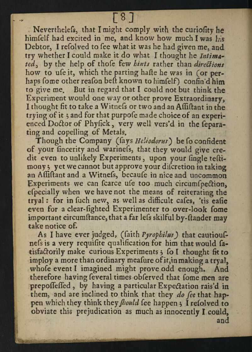 [8] Neverthelefs, that I might comply with the curiofity he himfelf had excited in me, and know how much I was h\s Debtor, I refolved to fee what it was he had given me, and try whether I could make it do what I thought he Intima¬ ted, by the help of thofe few hints rather than directions how to ufeit, which the parting hafte he was in (or per¬ haps fome other reafon beft known to himfelf) confin’d him to give me. But in regard that I could not but think the Experiment would one way or other prove Extraordinary, I thought fit to take a Witnefs or two and an Affiftant in the trying of it 5 and for that purpofe made choice of an experi¬ enced Do&or of Phyfick, very well vers’d in the fepara- ting and copelling of Metals. Though the Company (fays Heliodorus') be fo confident of your fincerity and warinefs, that they would give cre¬ dit even to unlikely Experiments , upon your fingle tefti- mony $ yet we cannot but approve your difcretion in taking an Affiftant and a Witnefs, becaufe in nice and uncommon Experiments we can fcarce ufe too much circumfpe&ion, efpecially when we have not the means of reiterating the tryal: for in fuch new, as well as difficult cafes, *tis eafie even for a clear- lighted Experimenter to over-look fome important circumftance, that a far lefs skilful by-ftander may take notice of. As I have ever judged, (faith Pyrophilus) that cautiouf- nefs is a very requifite qualification for him that would fa- tisfafrorily make curious Experiments 5 fo I thought fk to imploy a more than ordinary meafure of it,in making a tryal, whofe event 1 imagined might prove odd enough. And therefore having feveral times obferved that fome men are prepoflefled , by having a particular Expedition rais’d in them, and are inclined to think that they do fee that hap¬ pen which they think theyJlsould fee happen 5 I refolved to obviate this prejudication as much as innocently I could, and