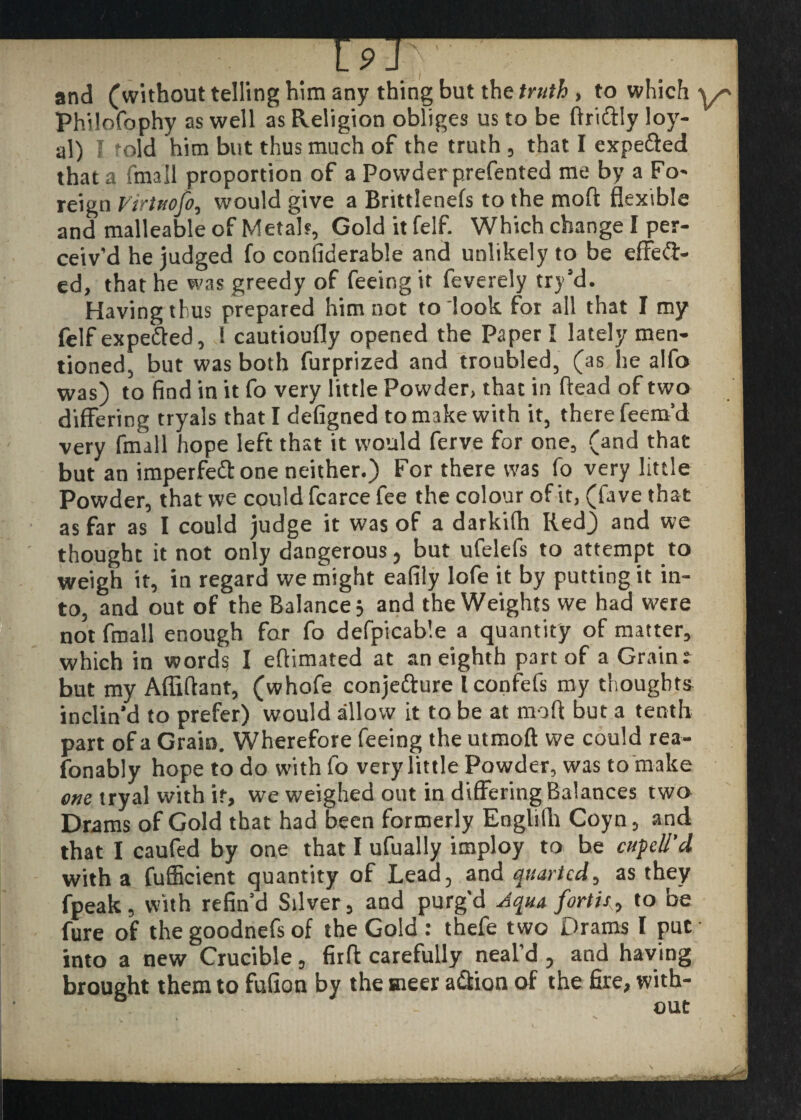 19 J and (without telling him any thing but the truth , to which Philofophy as well as Religion obliges us to be ftriftly loy¬ al) I fold him but thus much of the truth, that I expeffed that a fmall proportion of a Powder prefented me by a Fo- reign Virtuofo, would give a Brittlenefs to the moft flexible and malleable of Metals, Gold it felf. Which change I per¬ ceiv'd he judged fo confiderable and unlikely to be effeft- ed, that he was greedy of feeing it feverely try'd. Having thus prepared him not to look for all that I my felf expefted, l cautioufly opened the Paper I lately men¬ tioned, but was both furprized and troubled, (as he alfo was) to find in it fo very little Powder, that in ftead of two differing tryals that I defigned to make with it, there feem’d very fmall hope left that it would ferve for one, (and that but an imperfeft one neither.) For there was fo very little Powder, that we could fcarce fee the colour of it, (fave that as far as I could judge it was of a darkifh Red) and we thought it not only dangerous, but ufelefs to attempt to weigh it, in regard we might eafily lofe it by putting it in¬ to, and out of the Balance; and the Weights we had were not fmall enough far fo defpicable a quantity of matter, which in word? I eftimated at an eighth part of a Grain: but my Affiftant, (whofe conjetture Iconfefs my thought* inclin'd to prefer) would allow it to be at moft but a tenth part of a Grain. Wherefore feeing the utmoft we could rea- fonably hope to do with fo very little Powder, was to make one tryal with it, we weighed out in differing Balances two Drams of Gold that had been formerly Englifti Coyn, and that I caufed by one that I ufually imploy to be cufell’d with a fufficient quantity of Lead, and quartcd, as they fpeak, with refin'd Silver, and purg'd Aqua forth, to be fure of the goodnefs of the Gold : thefe two Drams I put into a new Crucible, firft carefully neal’d , and having brought them to fufion by the sneer a&ion of the fire, with¬ out