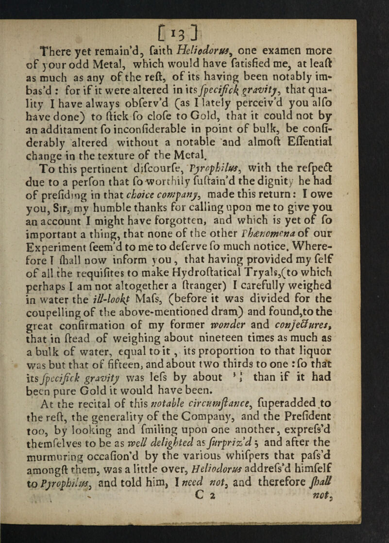 There yet remain’d 3 faith Heliodorus^ one examen more of your odd Metal, which would have fatisfied me, at leaft as much as any of the reft, of its having been notably in> bas’d : for if it were altered in its fpecifick gravity, that qua¬ lity I have always obferv’d (as I lately perceiv’d you alfo have done) to ftick fo clofe to Gold, that it could not by an additament fo inconfiderable in point of bulk, be confi- derably altered without a notable and almoft Eflfential change in the texture of the Metal. To this pertinent difcourfe, Tyrophilus^ with the refpeft due to a perfon that fo worthily fuftain’d the dignity he had of prefidmg in that choice company, made this return: I owe you, Sir, my humble thanks for calling upon me to give you an account I might have forgotten, and which is yet of fo important a thing, that none of the other Phenomena of our Experiment feem’d to me to deferve fo much notice. Where¬ fore I (hall now inform you, that having provided my felf of all the requifites to make Hydroftatical Tryals,(to which perhaps I am not altogether a ftranger) I carefully weighed in water the ill-lookf Mafs, (before it was divided for the coupellingof the above-mentioned dram) and found,to the great confirmation of my former wonder and conjectures, that in (lead of weighing about nineteen times as much as a bulk of water, equal to it, its proportion to that liquor was but that of fifteen, and about two thirds to one : fo that its fpecifick gravity was lefs by about } I than if it had been pure Gold it would have been. At the recital of this notable circumflance, fuperadded.to the reft, the generality of the Company, and the Prefident too, by looking and fmiling upon one another, exprefs’d themfelves to be as well delighted as furprizld 3 and after the murmuring occafion’d by the various whifpers that pafs’d amongft them, was a little over, Heliodorus addrefs’d himfelf to Pyrophilm, and told him, I need not> and therefore /hall C 2 not,