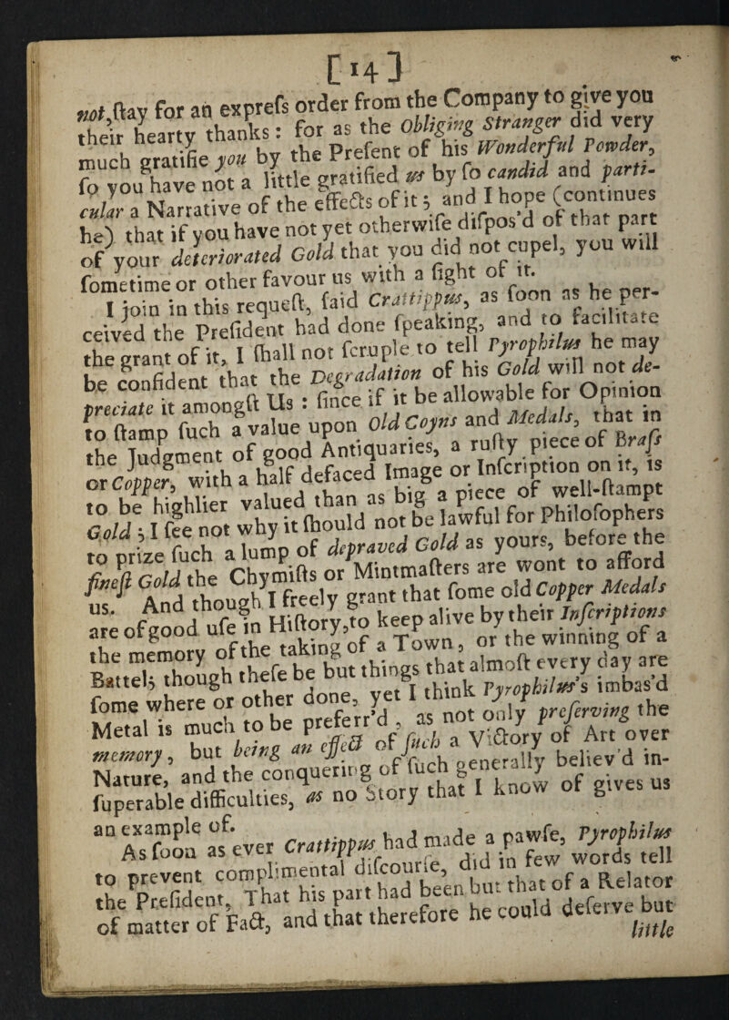 C4J nav for ,0 exprefs order from the Company to give you their heartv thanks: for as the Obliging Stranger did very their nearty Prefent of his Wonderful Powder, t«, i; by b r>. ctdar'l Narrative of .he elfefls of it y h-A that if vou have not yet otherwife difpos d of that part ofVou, CM that you dieI not cupel, you will fometimeor other favour us with a fight or t . Horn in this requeft, (aid Crattippus, as foot, as he per¬ ceived the Prefident had dofle fpeaking,- and t^acihu.e the grant of it, I (hall not fern pie to td l W* be confident that the Degradation of his Cold will inot de oe connaeui * -.c ;t be allowable for Opinion predate it aroongu Us . lmce .r n u , , rh • to (lamp fuch . value upon OldCoyns and the Judgment of good Annquariej, * fs “ av,taed AaC„ - big8 . Gold -1 fee not why it (hould not be lawful for Philosophers fb nrd fuch aTutnp of depraved Gold as yours, before the fiJa rnld the Chvmifts or Mintmafters are wont to afford $ $ A j fUnuffh I freely grant that fotne old Copper Medals t •&?tSS BaltdtThougb thef. be but .Mugs tbwalmoft e«ry c,y fome where or other done yet J f the Metal U Art oeer memory, but being a»J fjfuch oenerally believ d in- fuperable difficulties, # no Story that 1 know o g a° A^flon a soever Crattippus had made a pawfe, Pyrophilus As fooa as ever er«rtf r_ , , io few words tell to prevent comphmental Uifco . , 1 ^ of a Relator the Prefident 1 at ’s ^ therefore he could deferve but of matter of Fact, and ttiat tneieiu