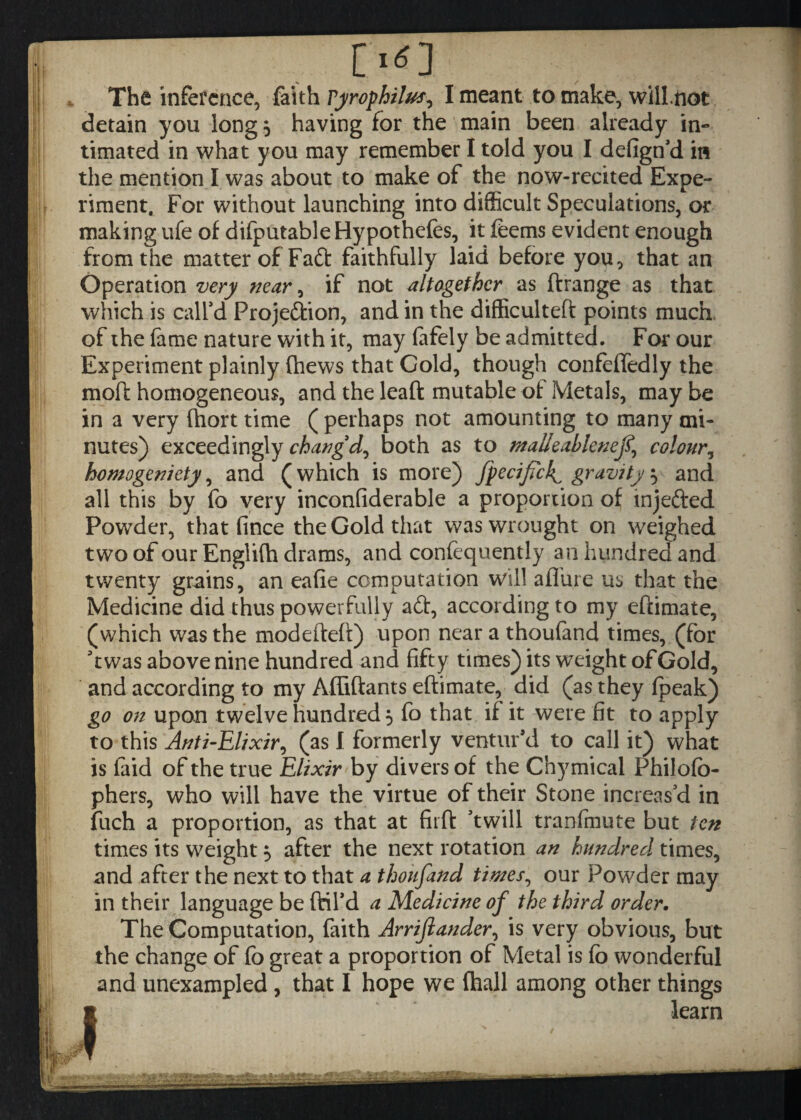 r*o The inference, faith Tyrofhilus, I meant to make, willtiot detain you long 3 having for the main been already in¬ timated in what you may remember I told you I defign’d in the mention I was about to make of the now-recited Expe¬ riment. For without launching into difficult Speculations, or making ufe of difputable Hypothecs, it feems evident enough from the matter of Faft faithfully laid before you, that an Operation very mar, if not altogether as ftrange as that which is call’d Projection, and in the difficulteft points much of the fame nature with it, may (afely be admitted. For our Experiment plainly (hews that Gold, though confeffedly the molt homogeneous, and the leaft mutable of Metals, maybe in a very (hort time ( perhaps not amounting to many mi¬ nutes) exceedingly chatigd, both as to ntalieablenej% colour, homogeniety, and (which is more) Jpecifck^ gravity} and all this by fo very inconfiderable a proportion of mjefted Powder, that fince the Gold that was wrought on weighed two of our Englifh drams, and confequently an hundred and twenty grains, an eafie computation will afl'ure us that the Medicine did thus powerfully aft, according to my eftimate, (which was the modefteft) upon near a thoufand times, (for ft was above nine hundred and fifty times) its weight of Gold, and according to my Affiftants eftimate, did (as they (peak) go on upon twelve hundred 5 fo that if it were fit to apply to this Anti-Elixir, (as I formerly ventur’d to call it) what is faid of the true Elixir by divers of the Chymical Philofb- phers, who will have the virtue of their Stone increas’d in fuch a proportion, as that at firft ’twill tranfmute but ten times its weight 5 after the next rotation an hundred times, and after the next to that a thoufand times, our Powder may in their language be ffcil’d a Medicine of the third order. The Computation, faith Arrijlander, is very obvious, but the change of fo great a proportion of Metal is fo wonderful and unexampled, that I hope we (hall among other things learn