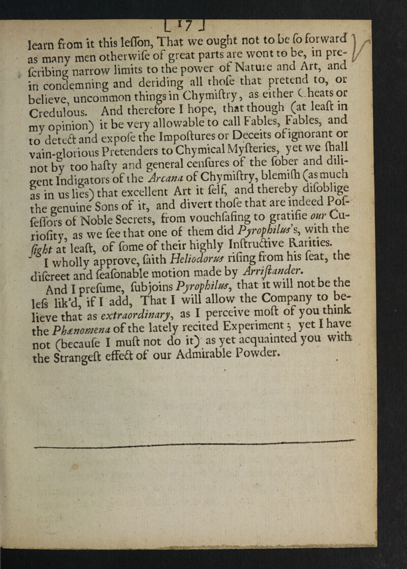 learn from it this leffon, That we ought not to be fo forward as many men otherwife of great parts are wont to be, in pre- fcribing narrow limits to the power ot Nature and Art, and in condemning and deriding all thofe that pretend to, or believe uncommon things in Chymiftry, as either C heats or Credulous. And therefore I hope, that though (at leaft in mv opinion') it be very allowable to call f ables, Fables, and to detea and expofe the Impoftures or Deceits of ignorant or vain-glorious Pretenders to Chymical Myftenes, yet we (hall not by too hafty and general cenfures of the fober and dili¬ gent Indigators of the Arcana, of Chymiftry, blemifh (as much as in us lies) that excellent Art it felf, and thereby difoblige the genuine Sons of it, and divert thofe that are indeed Pof- feffors of Noble Secrets, from vouchfafing to gratihe our Cu- riofitv as we fee that one of them did Pyrophtlus s, with the fwht at leaft, of fome of their highly Inftruaive Rarities. ’ j wholly approve, faith Heliodorus nfing from his feat, the difcreet and feafonable motion made by Arrifiander. And I prefume, fubjoins Pyrophilus, that it will not be the lefs lik’d, if I add, That I will allow the Company to be¬ lieve that as extraordinary, as I perceive moft ofyou thinK the Phenomena, of the lately recited Experiment; yet I have not (becaufe I muft not do it) as yet acquainted you with the Strangeft effedt of our Admirable Powder.