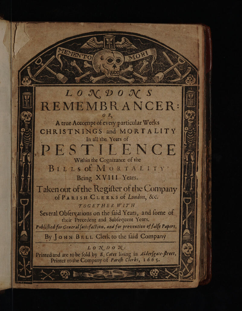 Within the Cognizance of the Ba 246. Ob NO RT AGL PTY: Being X VILE. Years. Taken out of the Regifter of the Company ~~ of PanisH CLeRxsS of London, &amp;c. TOGETHER WITH Several Obfervations on the faid Yeats, and fome of their Precedent and Sub{fequent Years. Publified for General fatisfaction, and for prevention of falfe Papers, By Joun Bey Clerk to the faid Company : LONIDOR: Printed and are tobe fold by £, Cotes living in Alderfeate-firect, Printer roche Company of Parifh Clerks, 1665.