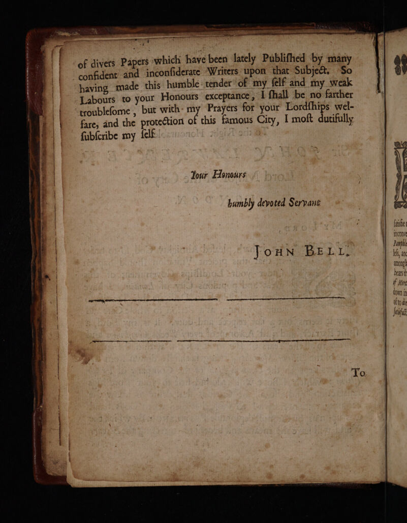 ee eee Spee: Preimettce tc ePirwrenets: oth ee r my To 2 Me ee hes che ‘ a ance et COTE, PRE LISTE cual etna lil ste ete eT TTT TE i . 7 3 a ; w9 iad ers swhich have been lately Publifhed by many of divers Pape inconfiderate “Writers. upon oe Subject. + ade this humble: tender of my felf and my wea eee your Honours exceptance , I fhall be no farther fare; and the protection of this famous City, | moft dutifully fubfcribe my felf: | | | Your Edonours humbly devoted Servant JouNn BELL, fase fnconve Damp among bears th of Kon down i Otto die