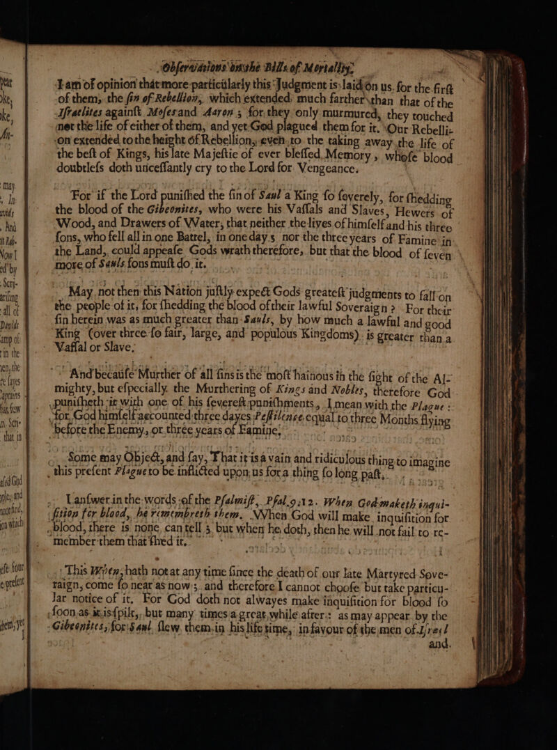 wnontind, ‘Lam of opinion that more particillarly this ‘Judgment is:laidOn us. for the firth of them; the i# of Rebelliox, which extended: much farther\than thar of the Ufraclites againtt Mefesand Aaron 3 for.they only murmured, they touched net the life of either of them, and yet-God plagued them for it. \Our-Rebelfjz on extended tothe height f Rebellion; evento. the taking away.the life of the beft of Kings, his late Majeftie of ever bleffed. Memory, whefe blood doubtlefs doth unceffantly cry to the Lord for. Vengeance. | For’ if the Lord punithed the fin of Saul a King fo feverely, for thedding the blood of the Gibeonites, who were his Vaffals and Slaves, Hewers of Wood, and Drawers of Water; that neither theives of himfelfand his three fons, who fell all in one Batrel, in onedays nor the three years of Famine in the Land, could appeafe. Gods wrath therefore, but that the blood of {even > more of Saw/s fons mutt do it. n May. not then this Nation juftly-expeét Gods greateft judgments to falfon the people of it, for fhedding the blood oftheir lawful Soveraign > For their fin herein was as much greater than-Sas/s, by how much a lawfal and good King (over three. fo fair, large, and populous Kingdoms). is greater than a oy ‘And BeeaRe Miicthiee of all finsis the dnote aikons in the fight of the Al= mighty, but efpecially. the Murthering of Kings and Nobles, therefore God Lanfwerin the-words -of the Pfalmift; Pfal.o:12. When God maketh ingui- ‘member’them that fhed it.” ~ This Wren, hath notat any time fince the death of our late Martyred-Sove- raign, come fo near as now); and therefore I cannot chgofe but take particu- Jar notice of it, For God doth not alwayes make faquifition for blood fo and.