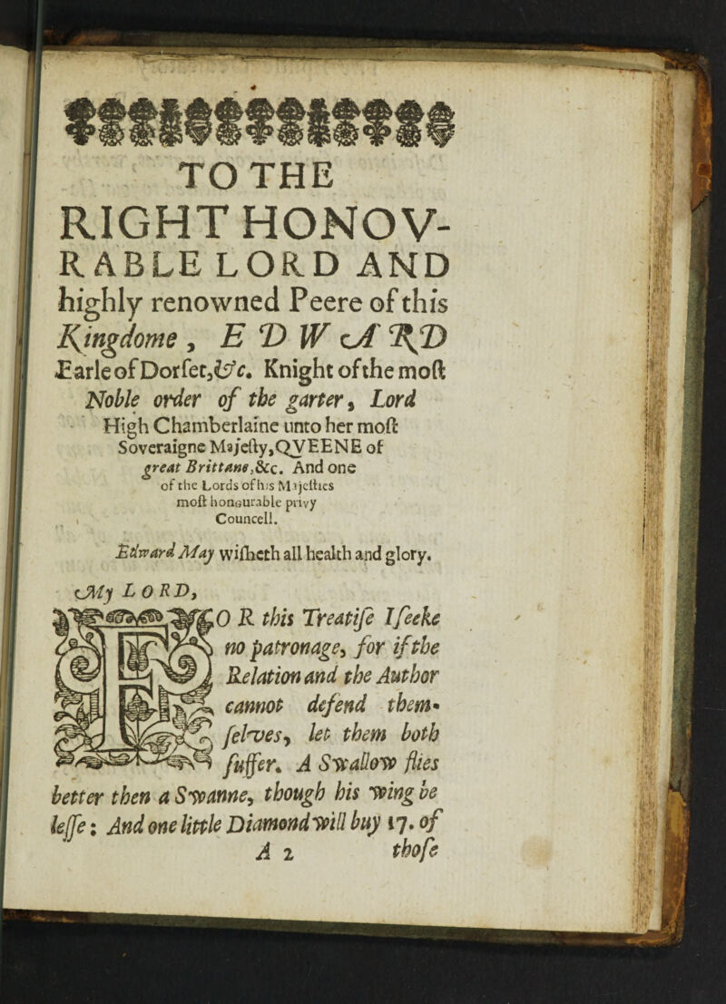 TO THE RIGHT HONOV- RABLE LORD AND highly renowned Peere of this Kingdoms , E D W lA .Earle of Dorfct,i;'c. Knight of the moft Noble order of the garter, Lord High Chamberlaine unto her moll Soveraigne M3jeUy,QyEENE of great Brittane;8cc. And one of the Lords of h;s Mijcfttes moft honourable privy i Councell. Edward May wiihcth all health and glory. rJMy lord, 0 R this Treatife Ifeeh no patronage, for if the Relation and the Author cannot defend them• fel^ves, let them both fuffer* A Swallow flies better then a Swanne, though his wing ve lejfe; And one little Diamondwill buy 17. of