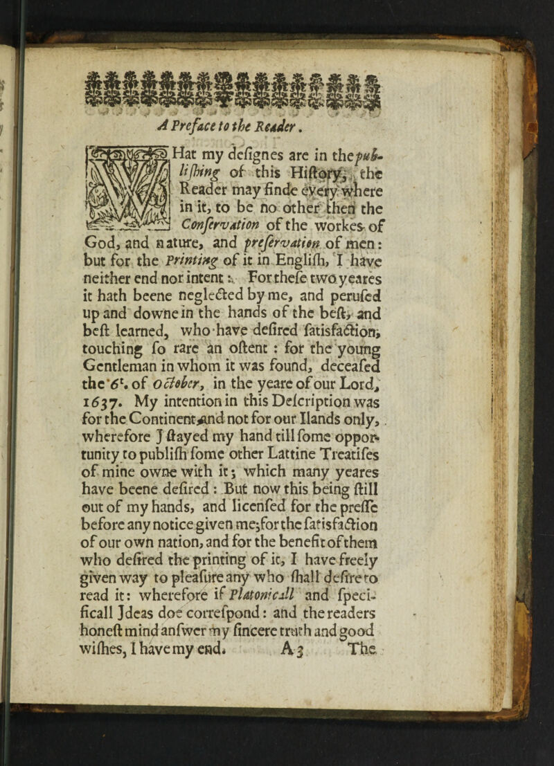 lifting of this Hiftory, ^ the Reader may finde every where in it, to be no other then the Confersdtion of the workes- of God, and nature, and prefervatiw of men: but for the Printing of it in Engliih, I have neither end nor intent For thefe two ycares it hath beene negle&ed by me, and perufed up and downein the hands of the beft, and beft learned, who have defircd fatisfa&iom touching fo rare an oftent : for the young Gentleman in whom it was found, deceafed th c'6l, of October, in the yeare of our Lord, 1637. My intention in this Ddcription was for the Continent*nd not for our Hands only, wherefore J flayed my hand till fome oppor¬ tunity to publifh fome other Lattine Treatifes of mine owne with it; which many yeares have beene defired: But now this being ftill out of my hands, and licenfed for the preflc before any notice given me,forthcfafi$fa&ion of our own nation, and for the benefit of them who defired the printing of it, I have freely given way topleafiireany who /hall defire ro read it: wherefore if PlatonicJl and fpeci- ficall Jdeas doe correlpond: and the readers honeft mind anfwcr my fincere truth and good wi flies, I have my end * A 3 The £!'