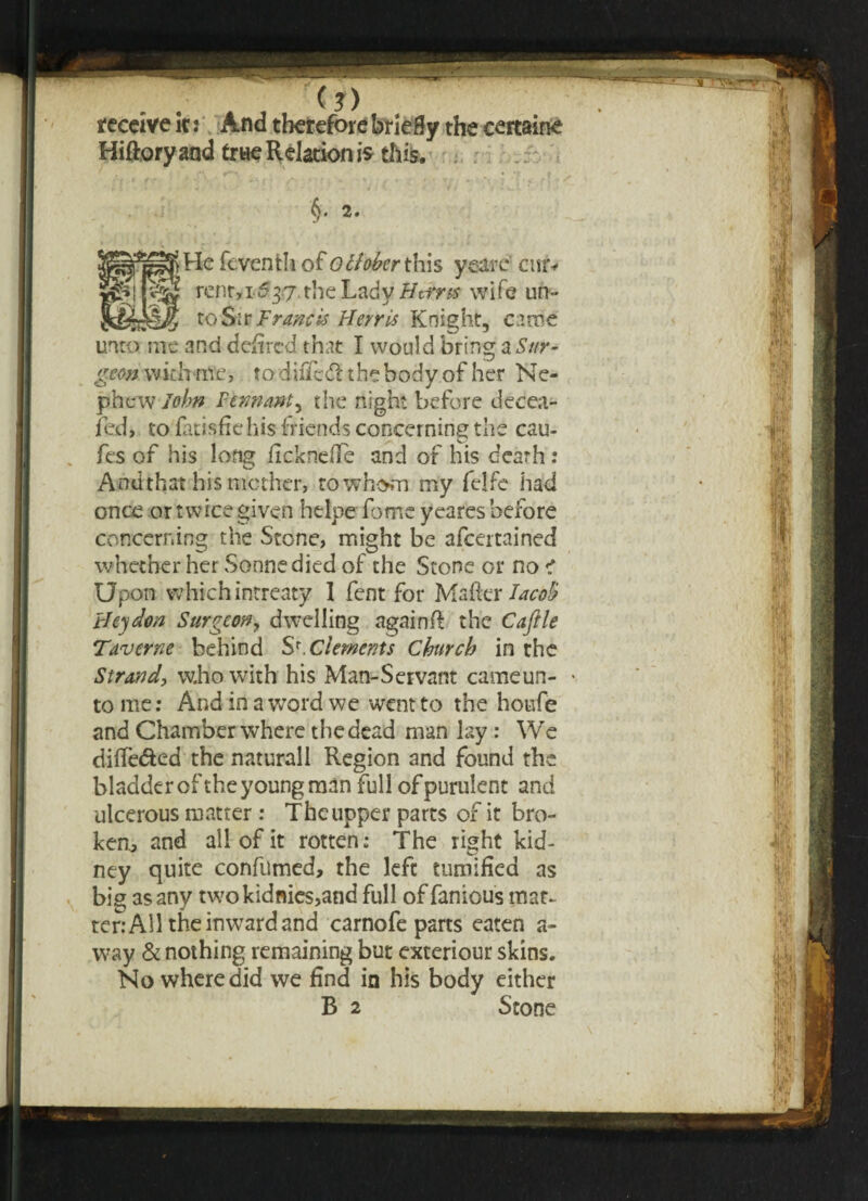 (?) receive it: And therefore briefly the certaine Hiftory and true Relation is this. §. 2. feventh of Qttoberthis ysare cur* fey rent,x537 the Lady Ht.tr ss wife un- to Sir Francis Herr is Knight, came unto me and defired that I would bring a Sur¬ geon with me, to diiTcd the body of her Ne¬ phew John Pennanty the night before decea¬ sed, to fatisfie his friends concerning the cau- fes of his long ficknefte and of his death : And that his mother, to whom my felfe had once or twice given helpe fomc yeares before concerning the Stone, might be afeertained whether her Sonne died of the Stone or no e Upon which intreaty 1 fent for Mailer JacoB thy dm Surgeon, dwelling again ft the Cafile Taverne behind S*.Clements Church in the Strand, who with his Man-Servant cameun- • to me: And in a word we went to the houfe and Chamber where thedead man lay : We diifedted the naturall Region and found the bladder of the young man full of purulent and ulcerous matter : The upper parts of it bro¬ ken, and all of it rotten: The right kid¬ ney quite confumed, the left minified as big as any twokidnics,and full of famous mat¬ ter: All the inward and carnofe parts eaten a- way & nothing remaining but exteriour skins. No where did we find in his body either