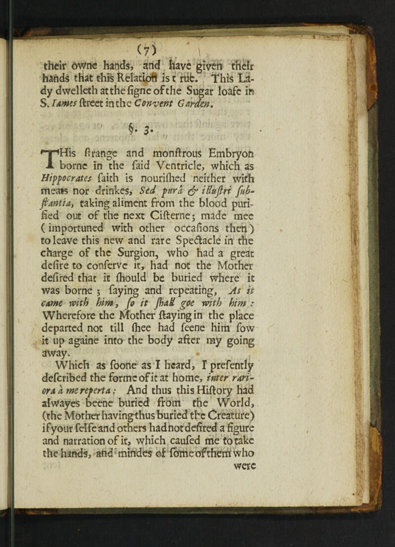 ‘ '• r ’ rt ? . their owne hands, and have given their hands that this Relatiptt is c rub. This La¬ dy dwelleth at the figne of the Sugar loafc in S. lames ftreet in the Convent Garden, §• 3- THis Orange and monflrous Embryon borne in the faid Ventricle, which as Hippocrates faith is nourifhed neither with meats nor drinkes, Sed pur a, & iHufiri fub- ftantia, taking aliment from the blood puri¬ fied out of the next Ciflerne; made mee (importuned with other occafions then) to leave this new and rare Spe&acle in the charge of the Surgion, who had a great defire to conferve it, had not the Mother defired that it fhould be buried where it was borne 5 faying and repeating. As it came with him, fo it Jhad goe with him : Wherefore the Mother flaying in the place departed not till fhee had feene him fow it up againe into the body after my going away. Which as foone as I heard, I prefently deferibed the forme of it at home, inter ran- ora a mereperta: And thus this Hiftory had alwayes beene buried from the World, (the Mother havingthus buried the Creature) ifyour felfeand others hadnotdefired a figure and narration of it, which caufed me to take the hands, andmindes at femeofitherii who were