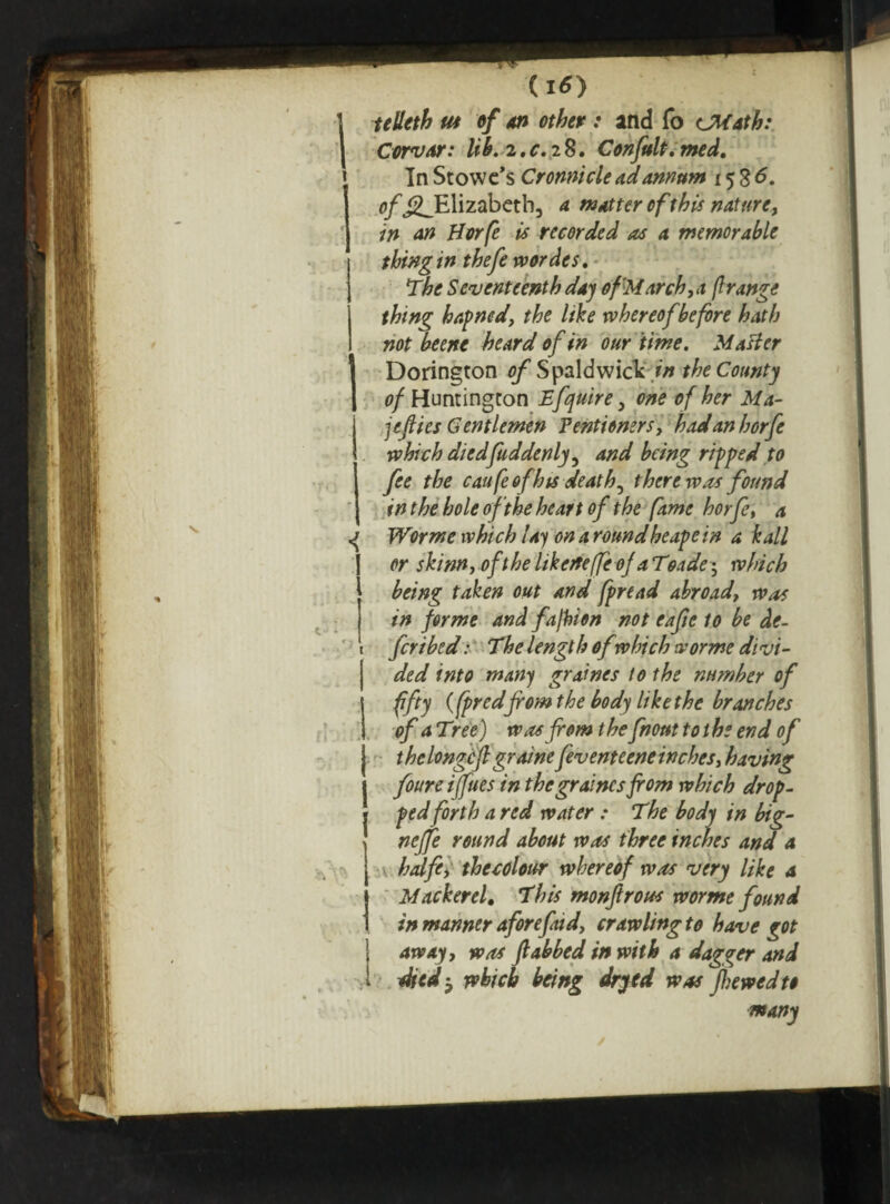 do teUeth us of an other : and fo CMath: Cow at: lib. 2. c. iS. Con frit. med. In Stowe’s Cronnicle ad annum 15 8 <5. o/’jgJElizabeth, a matter of this nature, in an Borfe is recorded as a memorable thing in thefe wordes, \The Seventeenth day of March,a flrange thing hapned, the like whereof before hath not beene heard of in our time. Matter Dorington of SpaldwicV in the County of Huntington Efquire, one of her Ma¬ le flics Gentlemen Pentioners, hadanhorfe which diedfuddenly, and being ripped to fee the caufeofhts death^ there was found in the hole of the heart of the fame horje, a Worme which lay on around heape in a kail or skinn, oft he likeifefle of a Toade; which being taken out and fpread abroad, was in forme and fajbion not eafie to be de¬ fer i bed : The lengt h of which worme divi¬ de d into many graines to the number of fifty (fpredfrom the body like the branches of a Tree) was from t he front to t he end of thelongcfl graine feventeene inches, having foureiffues in the graines from which drop¬ ped forth a red water : The body in big- neffe round about was three inches and a halfe, the colour whereof was very like a Mackerel. This monftrous worme found in manner aforepud, crawling to have got away, was Jlabbed in with a dagger and died', which being dryed was frewedtt many