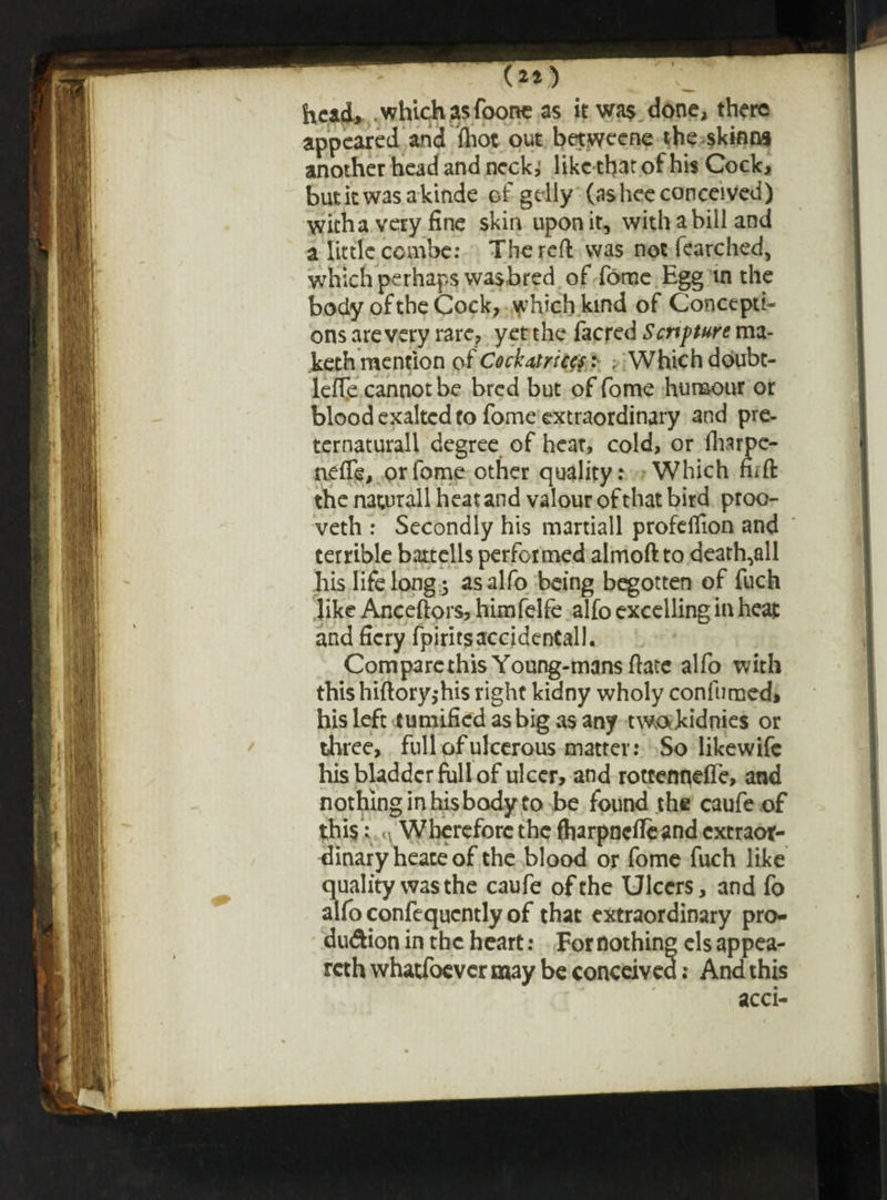 (2t) head, which as foone as it wa$ done, there appeared and fliot out betweene the skinna another head and neck,’ like that of his Cock, butiewasakinde of gelly (asheeconceived) with a very fine skin upon it, with a bill and a little combe: The reft was not fearched, which perhaps wasbred of fome Egg m the body of the Cock, which kind of Concepti¬ ons are very rare, yet the facred Scripture ma- keth mention of Cockatricef: ; Which doubt- leife cannot be bred but of fome humour or blood exalted to fome extraordinary and pre- ternaturall degree of heat, cold, or fharpe- nefie, or fome other quality: Which fiift the naturall heat and valour of that bird proo- veth : Secondly his martiall profeffion and terrible battells performed almoft to death,all his life long ; asalfo being begotten of fuch like Anceftors, himfelfe alfo excelling in heat and fiery fpiritsaccidentall. Comparethis Young-mans ftate alfo with this hiftory,his right kidny wholy con fumed, his left tumifiedasbigasany twa kidnies or three, full of ulcerous matter: So Iikewifc his bladder full of ulcer, and rottennefle, and nothing in his body to be found the caufe of this: n Wherefore the fharpnefleand extraor¬ dinary heate of the blood or fome fuch like quality was the caufe of the Ulcers, and fo alfo confequcntly of that extraordinary pro- du&ion in the heart: For nothing els appea¬ red whatfoever may be conceived: And this