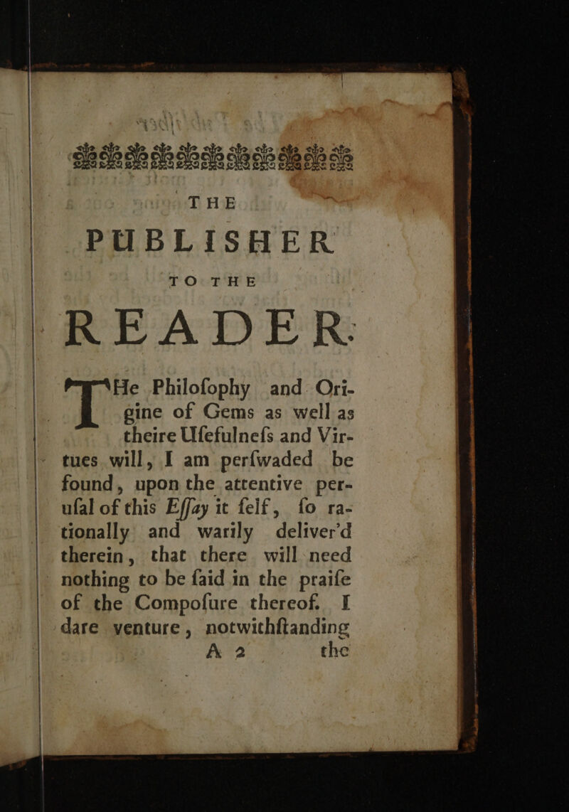 PUBLISHER TO THE READER: He Philofophy and: Ori- gine of Gems as well as theire Ufefulnefs and Vir- - tues will, I am perfwaded be found, upon the attentive per- ufal of this Effay it felf, fo ra- tionally and warily deliver'd therein, that there will-need | nothing to be faid in the praife of the Compofure thereof. I dare venture, notwithftanding A 2 the