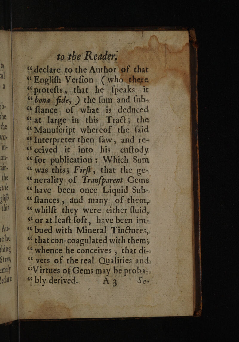 “‘protefts, that he . {peaks . 1¢ “‘ bona fide, .) the {um and fub- “ ftance, of -what is: deduced “at large in this Traci; the “‘Manufcript whereof the. faid “Interpreter then faw, and re- “ceived it into his cuftody “for publication: Which Sum “was this; Firff, that the ge- “nerality of Tranf{parent Gems “have been once Liquid Sub- “fiances , dnd many. of them, ““whilft they were either fluid, “ or at leaft-foft, have been im- “ bued with Mineral Tinctures, “ that con-coagulated wich them; *© whence he conceives , that di- “vers of the real. Qualities and “Virtues of Gems may be proba: “ bly derived. A3 Ses