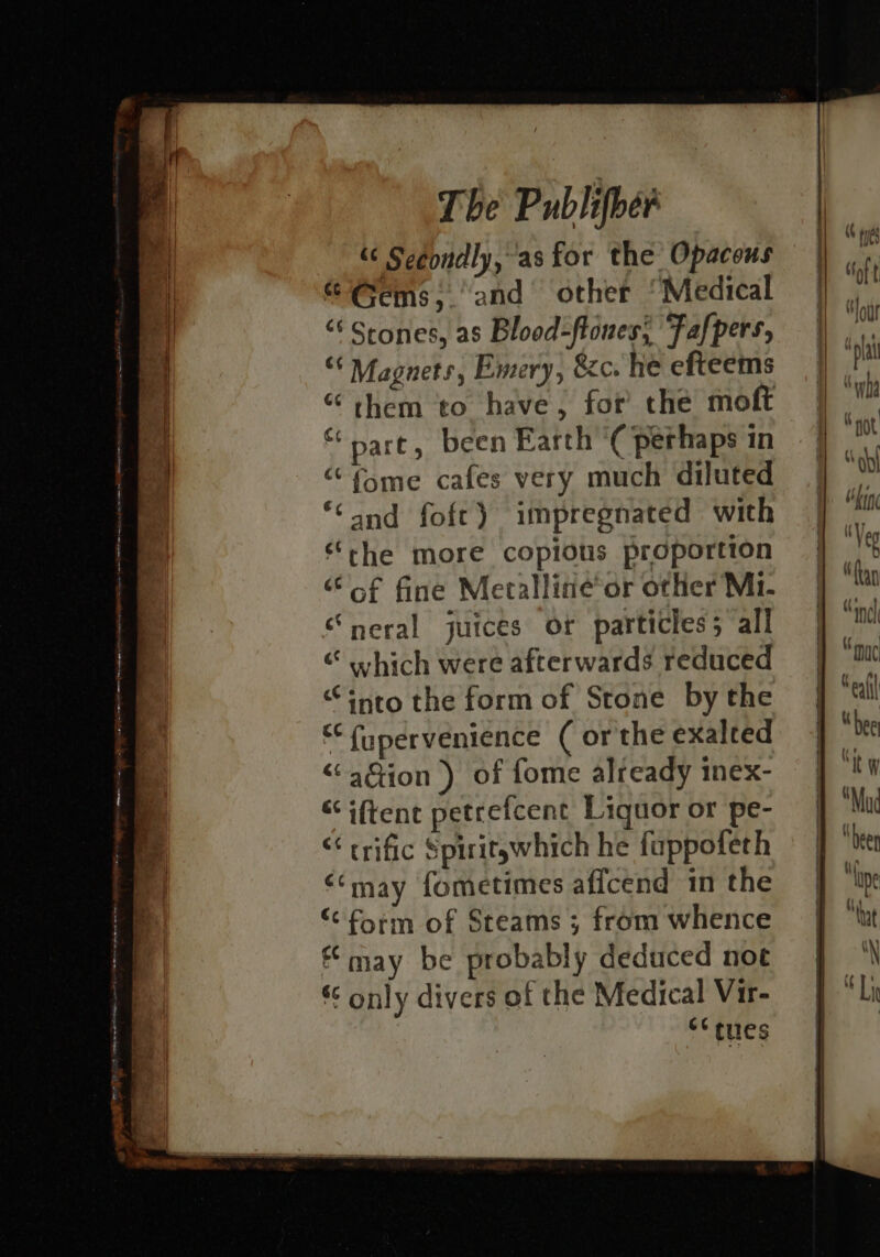 « Secondly, as for the Opacous “Gems, ‘and other ‘Medical “ Stones, as Blood-flones, Fafpers, “* Magnets, Emery, &amp;c. he efteems “ them to have, for the moft “pare, been Earth ‘( perhaps in “ fome cafes very much diluted ‘Cand foft) impregnated with ‘rhe more copious proportion ‘oof fine Meralline*or other Mi. “neral juices or particles; all «hich were afterwards reduced “into the form of Stone by the ‘“fupervenience ( or the exalted &lt;“aGion ) of fome already inex- “iftent petrefcent Liquor or pe- “ trific Spiritywhich he fuppofeth ‘may fometimes affcend in the “form of Steams ; from whence may be probably deduced noe § only divers of the Medical Vir- “Sues fing Veg “fan “incl ac afl \ bee tw “Mud