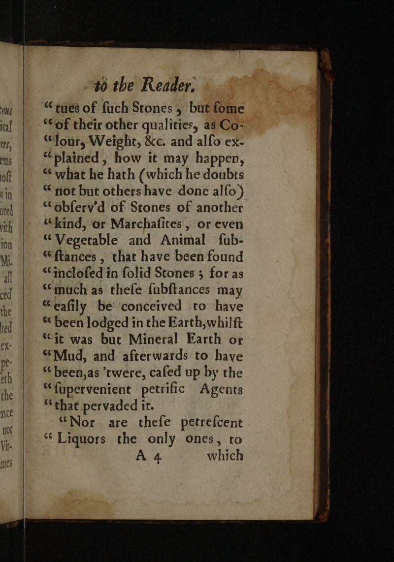 “ tués of fuch Stones , but fome “of their other qualities, as Co- “Tour, Weight, &amp;c. and alfo ex- “plained , how it may happen, “what he hath (which he doubts “not but others have done alfo) “obferv’d of Scones of another “kind, or Marchafices , or even ‘Vegetable and Animal fub- “ftances , that have been found “Cinclofed in folid Stones ; for as *“much as thefe fubftances may “‘eafily be conceived to have *&lt; been lodged in the Earth,whil ft “ic was buc Mineral Earth or “Mud, and afterwards to have “‘been,as twere, cafed up by the “fupervenient petrific Agents ‘that pervaded it. “Nor are thefe petrefcent *‘ Liquors the only ones, to A4 which