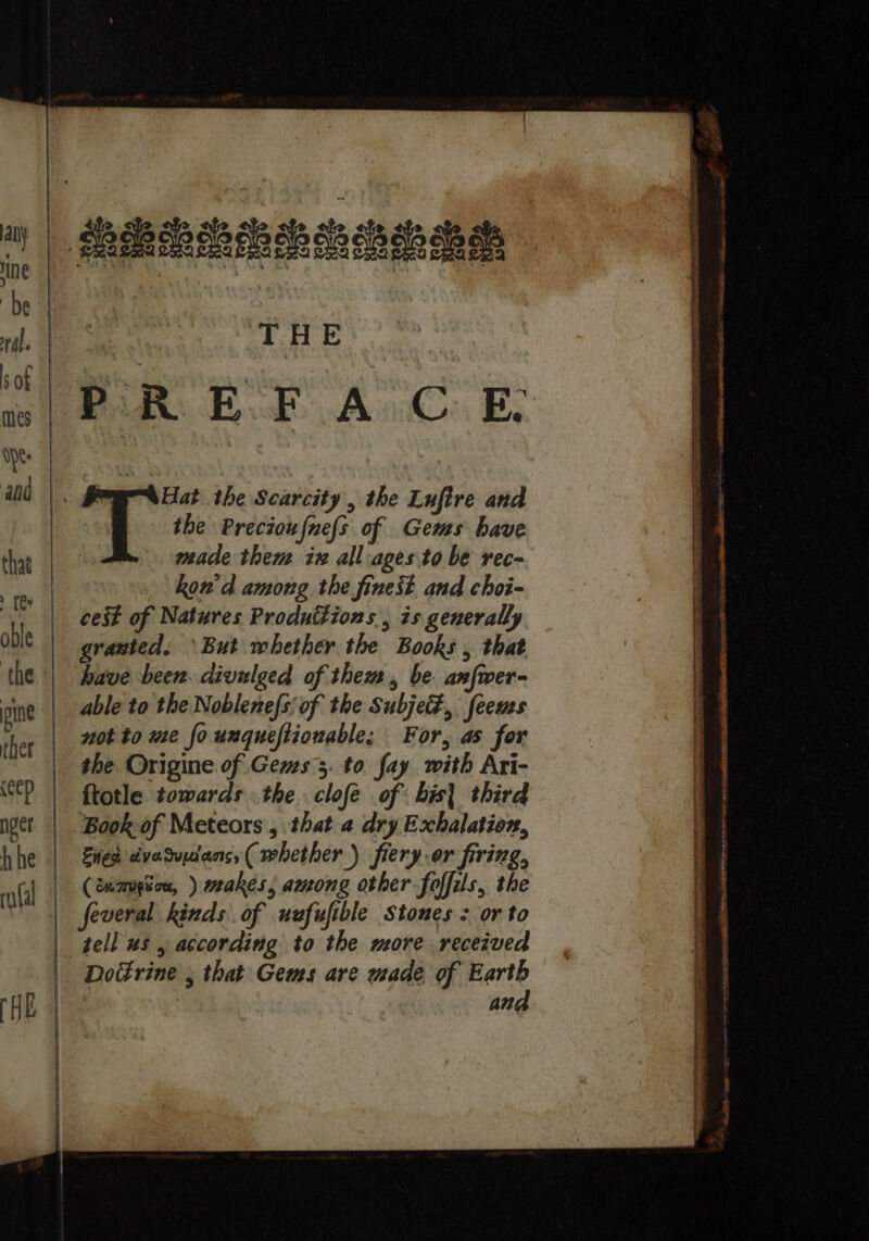 BRERA ERIS os oh a oa | THE PR. E.F A CE. Hat the Scarcity , the Lufire and i the Precioufnefs of Gems have made them ix all-ages to be rec- kon'd among the finest and choi- cest of Natures Productions, is generally granted. But whether the Books , that have been. divulged of them, be anfwer- able to the Noblenefs; of the Subjed,. feeues not to me founqueftionable; For, as for the Origine of Gems 5. to fay with Ari- ftotle towards the. clofe of bis| third Book of Meteors, that a dry Exhalation, Ened dvasudans,( whether) fiery.or firing, (cumugios, ) wakes, among other foffils, the | feveral kinds of uefufible Stones : or to tell us , according to the more received Doctrine , that Gems are made, of Earth | and