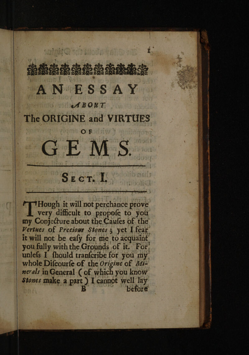 ‘ Pabaenanns AN ESSAY oA BOUT. The ORIGINE and VIRTUES es S Sect. I. | rte it will not perchance prove very difficult to propofe to you my Conjecture about the Caufes of the’ Vertues of Precious Stones 5 yet I fear it will not’ be eafy for me to acquaint you fully with the Grounds of it. For; unlefs I {hould tranfcribe for you my whole Difcourfe of the Origize of 44- — nerals in General ( of which you know Stones make a part ) I cannot well lay B before