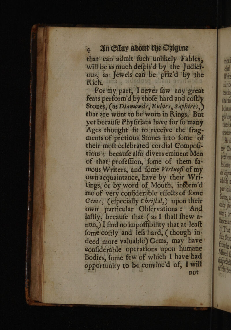 that’'can’ admit’ flich ‘unlikely ‘Fables, will be as much defpis'd by the Judiet- ous, as: Jewels can be: priz‘d ‘by ‘the Rach, °° : -oFor'my part, Théver faw any great feats perform’d by thofe hard and coftly Stones, (as Diamonds, Rubies, Sapbires,) that'are wont to be' worn in Rings. But yet becaufe Phyfitians have for fo many Ages thought fit to receive the frag- ments of pretious. Stones into fome ' of their moft- celebrated cordial Compofi- tions’; becaufe alfo divers eminent Men of that’ profeflion, fome of them fa- mous Writers, and fome Virtzofi of my Ownlacquaintance, have by their Wri- tings, or by word of Mouth, inform’d me of very confiderable effects of fome Gems, Cetpecially Chrifial,) upon their own particular Obfervations: And laftly, becaufe that (as 1 fhall fhew a- non,) I find'noimpoffibility that at leaft fome cofily and lefs hard, ( though in- deed more valuable) Gems, may have Gonfiderable operations upon humane Bodies, fome few of which I have'had opportunity to be conyine’d of, I will hes not | tr (| nor i rte denib enti that fy bulous pIvinp thes warrae Hiri ny Co pretion follows Of y por patticu Gens, di ONES; lances as h That fy Stor froathe lied