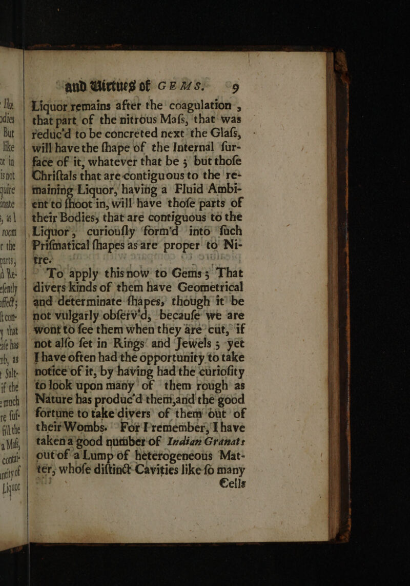 Tike dies But like ot td isnot quite Nate , a | room r the parts fently feds con that ale has nb, a8 Salts if the : much re {uf a Mah, contel* nity aud Wivtues of GEASS. «9 Liquor remains after the coagulation , rediic'd to be concreted next the Glafs, Chriftals that are contiguous to the re- maining Liquor, having a Fluid Ambi- ent to fhoot in, will have thofe parts of their Bodies; that are contiguous to the Liquor, curioufly ‘form’d into ‘fach Prifmatical fhapes as are proper to’ Ni- bre O91 To apply thisnow to Gems; That divers kinds of them have Geometrical and ‘determinate fhapes, though it ‘be not vulgarly obferv'd, ‘becaufe we are wont to fee them when they are’ cut, if not alfo fet in Rings’ and Jewels 5 -yet Thave often had'the opportunity to take notice of it, by having had the curiofity to look upon many ‘of them rough as Nature has produc'd them,and thé good fortune to take’divers’ of them’ Out ‘of their Wombs. For F'remember, I have taken a good nutiber'of Indian Granats out'of a’ Lump of heterogeneous Mat- ter, whofe diftin@-Cavities like fo many Cells