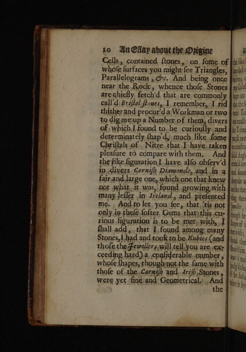 aL the like! bardel 0 felveis, 0 ny Collet huge one tt the 5 real Tr! motevattl er Tian molt part Cells,, contained, {tones.,; on fome. of whofe furfaces you might fee Triangles, Parallelograms ,. cc... And being once near jthe..R.ock, whence thofe, Stones are chiefly. fetch’d. that are commonly | call d; Briffol-fiowes, I. remember,, I rid | thither and procur’d.a:Workman,or.two_ to dig meup a Number. of them, divers | of, which,I found tobe curioufly. and determinately.{hap d,) much like. fome | Chriffals of . Nitre, that I have, taken | pcntiv pleafure to compare withthem,. And § fi An the hike figuration, have, alfo obferv’d J aind ey in, divers. Corxifh Diamonds, and, in 2a find foun fair,and.large one, which.one that knew § Ayily 5 Dot what, tt. was, found growing, with J igiteshy Moo: ther me. . And.to let. you jfee, that, ‘tis not | incl, only in thefe.fofter, Gems. thatythis cur fin) ). rious figuration is to, be, met, with, 1 | bie of ! fhall.add,..that {, found, among) many | letnith: Stones,{,had and took to be, Rubies Cand J fy) then thole the ewellers,will,tell-you are,.exe | he thn ceeding hard).a, conffderable,.umber , | Was 4 nn whole thapes, thonghngt the fame,with J igy),., thofe of the Corgah and, Arijo Stones , Hii.) were yet 'finejand: Geometrical: ind H hive hy | them