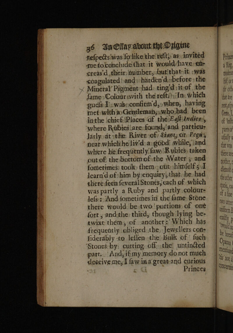 refpectsiwas forlike the! reft} as, invited qmetoconcludethat;it would-have,;en- creas’d their: sumber;;butithatsit :was coagulated »andy harden dinbefore ; the ¢ Mineral’ Pipmenthad: ting’d ;itof the fame&gt;Colouravith the refti};/In: which uel I’. wasc:confirm d,&gt;when, having met: with #Gentlemab;::who.had been inthe ichicf {Places ‘Gf the\EaftiIndiess, where Rabiesare:found,'and particur Jarly dt the: Biver:of $2; or, Pegs neat whichihe liv’d:a: good: shile, \and where he'frequently faw) Rubies; taken outof: the:borttomofithe Water 5 and fometimes: tok; them ote :himfelf 5.1 Jearn’d of shim by:senquiry,that, be had there feen feveral/Stonés} each of which was partly a Ruby and partly colour- lefs:: And.fometimes in the fame. Stone there would: be two’ portions: of oné fort , andthe, third, though lying be- twixt them, of anothers’ Which has frequently obliged:,the, Jewellers cons fiderably -to leflen the! Bulk of fuch ‘Stones:by: eurting. off; the’ untincted part. And,ifmy memory donot much deacive me, I faw ina great-and curious 5 @ Princes Princes a Rag ‘ moceral bal ort the oth fat are. Maree pF Giivd Vi f if niin vu ul UGG ¥ that was nother ’ WVU ab MOLAl|