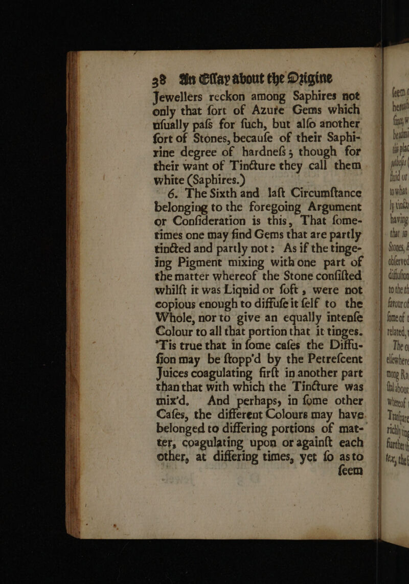 Jewellers reckon among Saphires not only that fort of Azufe Gems which ufually pafs for fuch, but alfo another fort of Stones, becaufe of their Saphi- rine degree of hardnefs 5 though for their want of Tinéture they call them white (Saphires.) 6. The Sixth and laft Circumftance belonging to the foregoing Argument or Confideration is this, That fome- times one may find Gems that are partly tincted and partly not: As if the tinge- ing Pigment mixing with one part of the matter whereof the Stone confilted whilft it was Lignid or foft , were not copious enough to diffufeit felf to the Whole, nor to give an equally intenfe Colour to all that portion that it tinges. *Tis true that in fome cafes the Diffu- fion may be ftopp’d by the Petrefcent Juices coagulating firft in another part than that with which the TinCture was mix’d, And perhaps, in fome other Cafes, the different Colours may have belonged to differing portions of mat- ter, coagulating upon or again{t each other, at differing times, yet fo asto {eem f feen her fie W bes d tuspla poe A {ud or q towhat i | tink having } that 10 1 Stones, 1 oblerved diftufon 1 totheth 1 favour of 1 fomeof t related, | Theo 1 ellewhere j tug Ra . Culahou 1 Wheteof } Lraare | rch i } further j le, the|